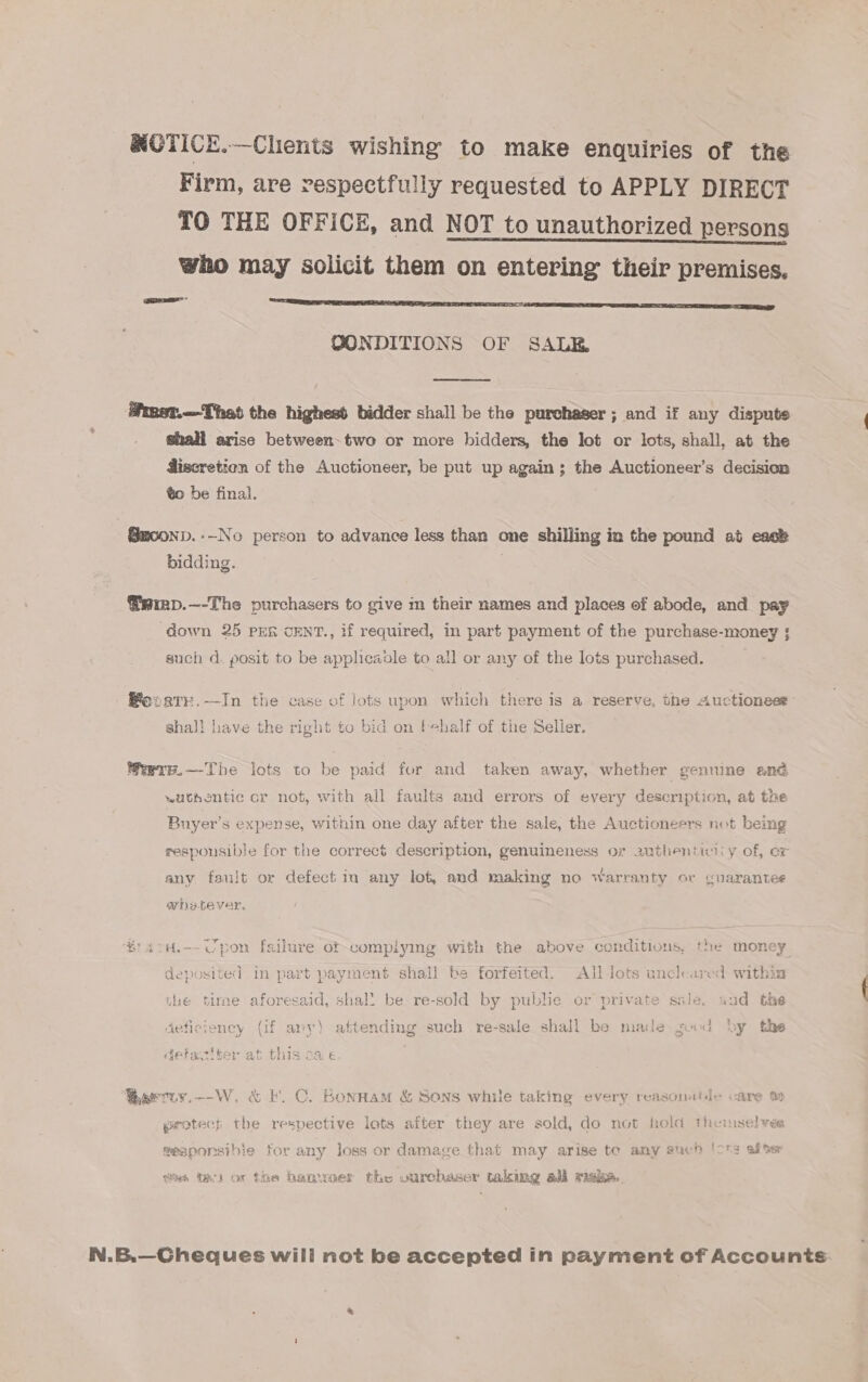 RCTICE.—Chients wishing to make enquiries of the Firm, are respectfully requested to APPLY DIRECT TO THE OFFICE, and NOT to unauthorized persons who may solicit them on entering their premises, OONDITIONS OF SALE Pmst.--That the highest bidder shall be the purchaser; and if any disputs shall arise between. two or more bidders, the lot or lots, shall, at the discretion of the Auctioneer, be put up again; the Auctioneer’s decision ¢o be final. @moonp.-—-No person to advance less than one shilling in the pound at eack bidding. @siep.—-The purchasers to give im their names and places of abode, and pay down 25 PER CENT., if required, in part payment of the purchase-money ; such d. posit to be apphicavle to all or any of the lots purchased. Beovark.—In the case of jots upon which there is a reserve, the Auctioneet shal! have the right to bid on fehalf of the Selier. Wwre.—The lots to be paid for and taken away, whether gennine and wathentic or not, with all faults and errors of every description, at the Buyer’s expense, within one day after the sale, the Auctioneers not being responsible for the correct description, genuineness or 2uthenticiiy of, er any fault or defect in any lot, and making no warranty or guarantee whetever, i '4.H.-- Upon failure of complying with the above conditions, the money deposited in part payment shail be forfeited. All-Jots uncleared within the tirae aforesaid, shal! be re-sold by public or private sale, aud the deficiency (if any) attending such re-sale shall be made sud by the OE hayes at £b ye me gefasiber at this 24. € Barciy.--W. &amp; Fk. C. Bonnam &amp; Sons while taking every reasonttie care % protecs the respective lots after they are sold, do not hold theniselves meaponmsibie for any loss or damage that may arise te amy euch 'ons after tas Tac) ox the hanwaer the ourchaser taking adi rials. N.B.—Cheques wili not be accepted in payment of Accounts: