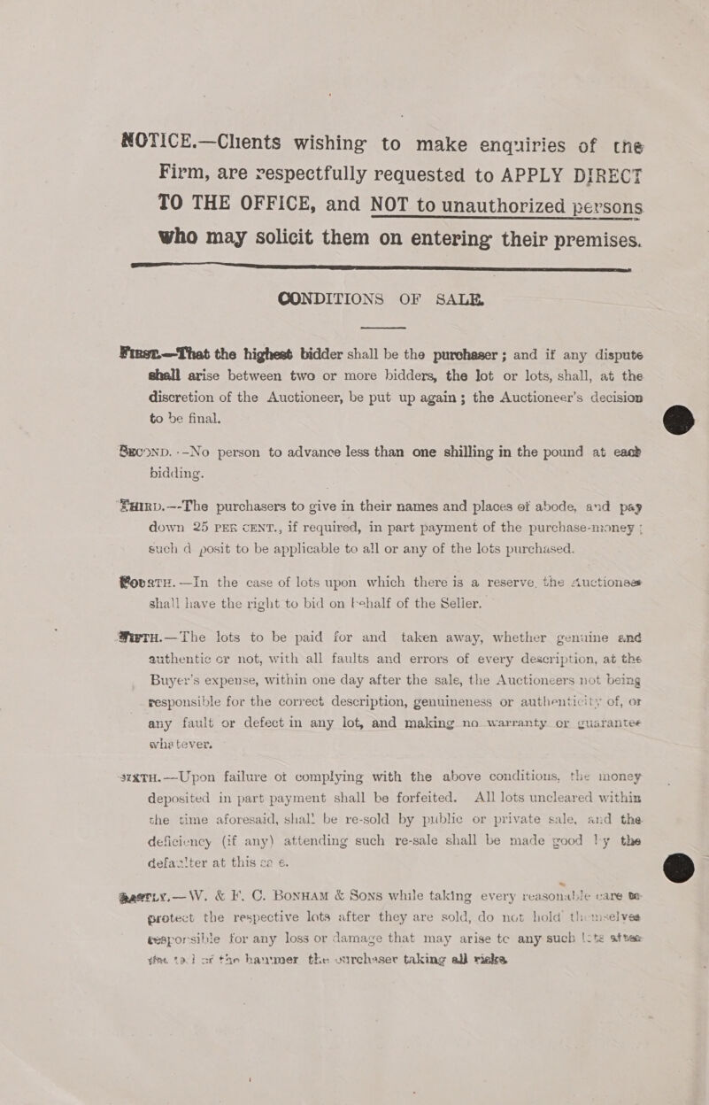 NOTICE.—Chents wishing to make enquiries of the Firm, are respectfully requested to APPLY DIRECT TO THE OFFICE, and NOT to unauthorized persons who may solicit them on entering their premises. eS CONDITIONS OF SALE  First.—That the highest bidder shall be the purchaser; and if any dispute shall arise between two or more bidders, the Jot or lots, shall, at the discretion of the Auctioneer, be put up again; the Auctioneer’s decision to be final. Beoonp. --No person to advance less than one shilling in the pound at eaab bidding. ‘uRv.—-The purchasers to give in their names and places of abode, and pay down 25 PER CENT., if required, in part payment of the purchase-money ; such d posit to be applicable to all or any of the lots purchased. ®ovatH.—In the case of lots upon which there is a reserve, the Auctioness shall have the right to bid on fehalf of the Selier. Mwryu.—The lots to be paid for and taken away, whether genuine and authentic or not, with all faults and errors of every description, at the Buyer’s expense, within one day after the sale, the Auctioneers not being Ys i ~ responsible for the correct description, genuineness or authenticity of, o any fault or defect in any lot, and making no warranty or guarantee whatever. 3zxTH.—Upon failure ot complying with the above conditions, the money deposited in part payment shall be forfeited. All lots uncleared within the time aforesaid, shal! be re-sold by public or private sale, and the deficiency (if any) attending such re-sale shall be made good ly the defac'ter at this ce ¢. @qastty.—W. &amp; I’. C. BonHam &amp; Sons while taking every reasonalJe care te protect the respective lots after they are sold, do not hold’ themselves tesporsible for any loss or damage that may arise te any such |-ts atvee dae ta} of the hammer the ourchaser taking al) rieks  