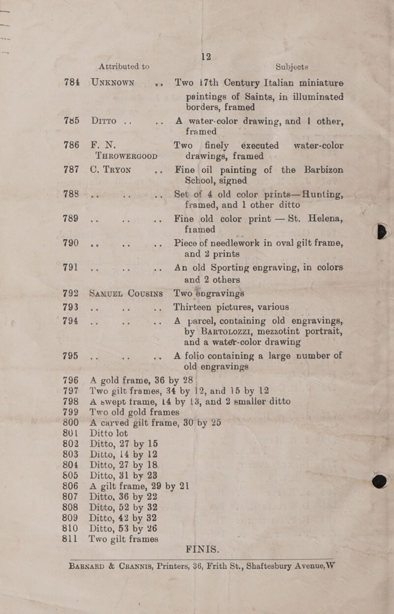 784 785 786 787 788 789 790 791 792 794 795 796 797 798 799 800 80 1 802 803 804 505 806 807 808 809 810 811 Attributed: to UNKNOWN ee Ditto .. FL N THROWERGOOD C, Tryon SAMUEL COUSINS 12 Subjects Two i7th Century Italian miniature paintings of Saints, in illuminated borders, framed A water-color drawing, and | other, framed . Two finely executed water-color drawings, framed Fine oil painting of the Barbizon School, signed Set of 4 old color prints— Hunting, framed, and 1 other ditto Fine old color print —St. Helena, framed Piece of needlework in oval gilt frame, and 2 prints An old Sporting engraving, in colors and 2 others Two engravings Thirteen pictures, various A parcel, containing old engravings, by BaRToLozzi, mezzotint portrait, and a water-color drawing A folio containing a large number of old engravings Ditto lot Ditto, 27 by 15 Ditto, 14 by 12 Ditto, 27 by 18 Ditto, 31 by 23 Ditto, 36 by 22 Ditto, 52 by 32 Ditto, 42 by 32 Ditto, 53 by 26 Two gilt frames FINIS.  