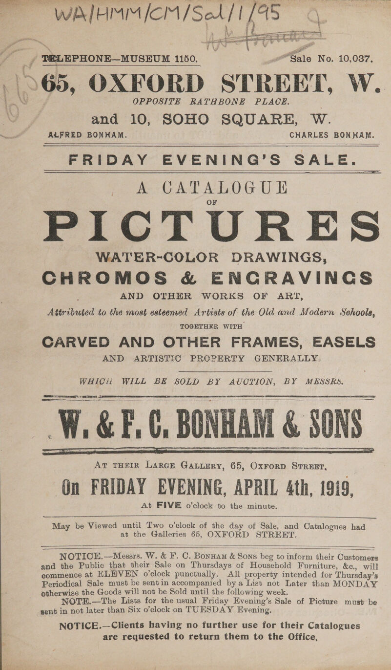  Sale No. 10,087. OPPOSITE RATHBONE PLACE. and 10, SOHO SQUARE, W. ALFRED BONHAM. CHARLES BOA FRIDAY EVENING’S SALE. A CATALOGUE PICTURES WATER-COLOR DRAWINGS, CHROMOS &amp; ENCRAVINGS AND OTHER WORKS OF ART, Attributed to the most esteemed Artists of the Old and Modern Schools, TOGETHER WITH CARVED AND OTHER FRAMES, EASELS AND ARTISTIC PROPERTY GENERALLY,         At THEIR Large GaLuEery, 65, Oxrorp Srreer, On FRIDAY EVENING, APRIL 4th, 1919, At FIVE o’clock to the minute. ey  May be Viewed until Two o'clock of the day of Sale, and Catalogues had at the Galleries 65, OXFORD STREET.    NOTICE.—Messrs. W. &amp; ¥. C. Bonuam &amp; Sons beg to inform their Customers and the Public that their Sale on Thursdays of Household Furniture, &amp;c., will commence at HKLHVEN o’clock punctually, All property intended for Thursday’s Periodical Sale must be sentin accompanied bya List not Later than MONDAY | otherwise the Goods will not be Sold until the following week, NOTEH.—The Lists for the usual Friday Hvening’s Sale of Picture must be sent in not later than Six o’clock on TUESDAY Evening, NOTICE.—Clients having no further use for their Catalogues are requested to return them to the Office,