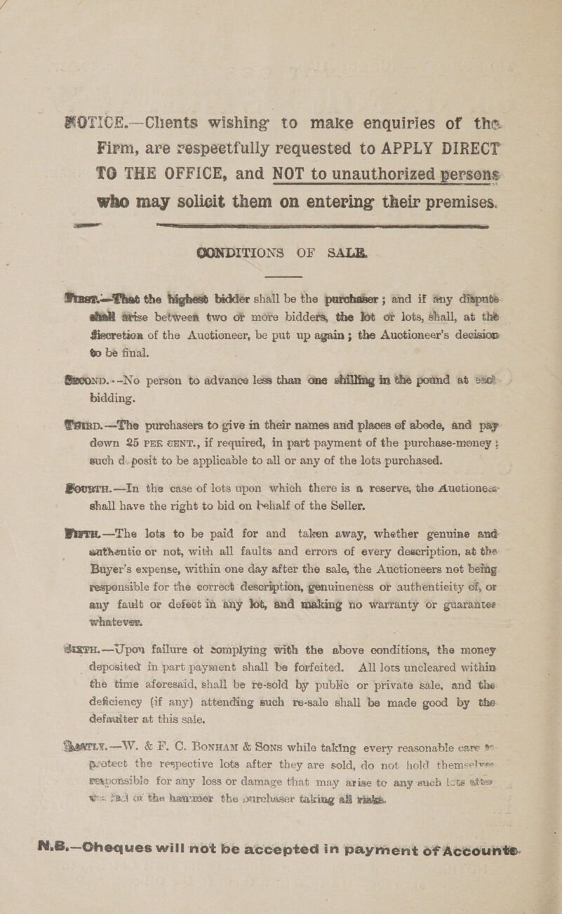 MOTICE.—Chents wishing to make enquiries of the. Firm, are respectfully requested to APPLY DIRECT TO THE OFFICE, and NOT to unauthorized persons who may solicit them on entering their pr  Salad OONDITIONS OF SALE  @mer.—That the highess bidder shall be the purcha&amp;er ; and if any dispute. aiall Arise between two or more bidders, the lot of lots, shall, at the fiecretion of the Auctioneer, be put up again; the Auctioneer’s decision 0 be final.  @e0onp.--No person to advance less than one shillit bidding. famp.—The purchasers to give in their names and places of abode, and pay- down 25 PER cENT., if required, in part payment of the purchase-money : such d:.posit to be applicable to all or any of the lots purchased. Sovrru.—In the case of lots upon which there is @ reserve, the Auetiones shall have the right to bid on Fehalf of the Seller. Wiwrnu.—The lots to be paid for and taken away, whether genuine and suthentic or not, with all faults and errors of every description, at the Buyer’s expense, within one day after the sale, the Auctioneers net being. responsible for the correct description, genuineness or authenticity of, or any fault or defect in any lot, and making no warranty or guarantee whatever. @igTH.—Upon failure ot tomplying with the above conditions, the money _ deposited in part payment shall be forfeited. All lots uncleared within the time aforesaid, shall be re-sold by pubHe or private sale, and the. deficiency (Gf any) attending such re-sale shall be made good by the. defaulter at this sale. Svatiy.—W. &amp; F. C. Bonnam &amp; Sons while taking every reasonable care pyotect the respective lots after they are sold, do not hold themselve gexponsibie for any loss or damage that may arise to any such lots atte wes fal ot the hammer the ourchaser taking a viaks. N.B.—Cheques will not be accepted in payment of Accounte-  r y es 53,