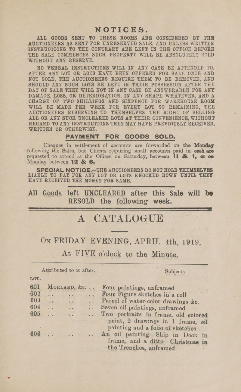 NOTICES. ALL GOODS SENT TO THESE ROOMS ARE CONSIDERED BY THE AUCTIONEERS AS SENT FOR UNRESERVED SALE, AND UNLESS WRITTEN INSTRUCTIONS TO THE CONTRARY ARE LEFT IN THE OFFICE BEFORE THE SALE COMMENCES SUCH PROPERTY WILL BE ABSOLUTELY SOLD WITHOUT ANY RESERVE, NO VERBAL INSTRUCTIONS WILL IN ANY CASE BE ATTENDED TO. AFTER ANY LOT OR LOTS HAVE BEEN OFFERED FOR SALE ONCE AND NOT SOLD, THE AUCTIONEERS REQUIRE THEM TO BE REMOVED, AND SHOULD ANY SUCH LOTS BE LEFT IN THEIR POSSESSION AFTER THE DAY OF SALE THEY WILL NOT IN ANY CASE BE ANSWERABLE FOR ANY DAMAGE, LOSS, OR DETERIORATION, IN ANY SHAPE WHATEVER, AND A CHARGE OF TWO SHILLINGS AND SIXPENCE FOR WAREHOUSE ROOM WILL BE MADE PER WEEK FORK EVERY LOT SO REMAINING, THE AUCTIONEERS RESERVING TO THEMSELVES THE RIGHT OF SELLING ALL OR ANY SUCH UNCLEARED LOTS AT THEIR CONVENIENCE, WITHOUT REGARD TO ANY INSTRUCTIONS THEY MAY HAVE PREVIOUSLY RECEIVED, WRITTEN OR OTHERWISE. PAYMENT FOR GOODS SOLD. Cheques in settlement of accounts are forwarded om the Monday following the Sales, but Clients requiring small accounts paid in eash are requested to eueendl at the Offices on Saturday, between 11 &amp; 1, or on Monday between 12 &amp; 6G. SPECIAL NOTICE.—THE AUCTIONEERS DO NOT HOLD THEMSELVES LIABLE TO PAY FOR ANY LOT OR LOTS KNOCKED DOWN UNTIL THEY HAVE RECEIVED THE MONEY FOR SAME. All Goods left UNCLEARED after this Sale will be RESOLD the following week. A CATALOGUE On FRIDAY EVENING, APRIL 4th, 1919, At FIVE o'clock to the Minnte.   Attributed to or after, | Subjects LOT. . 601 Mornanp, &amp;... Four paintings, unframed G02 ... i .. Four Figure sketches ina roll | OOF 24. we .. Parcel of water-color drawings &amp;c. 604 .. “A .. Seven oil paintings, unframed 605 .. a .. Two portraits in frame, old eolored print, 2 drawings in 1 frame, oil ; painting and a folio of sketches 606... ar .. An oil painting—Ship in Dock in frame, and a ditte—Christmag: i in the Trenches, unframed