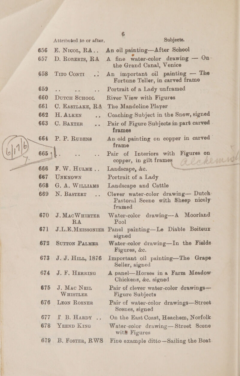 Attributed to or after, 656 KE. Nicot, RA.. 657 D. Roperts, RA 658 Tiro Contr .: 659... ae 660 DutcH ScHOOL 661 C. Kastnake, RA 662 H.ALKEN oh 663 CC, Baxter Fin P. P. Rusens ny 666 F.W. Hume... 667 UNKNOWN 668 G. A. WILLIAMS 669 N. Basrert 670 J.MacWuirtTER RA 671 J.L.E.Metssonier 672 Surron PatMEr 673 J.J. Hin, 1876 674 J. EF. Herrine 675 J. Mac Nein W HISTLER 676 Leon Rosner 677 I. B. Harpy .. 678 YErEND Kine 679 5B. Foster, RWS 6 3 Subjects. An oil painting—After School ~ the Grand Canal, Venice An important oil painting — The Fortune Teller, in carved frame Portrait of a Lady unframed River View with Figures The Mandoline Player Coaching Subject in the Snow, signed frames frame Pair of Interiors with Figures on copper, in gilt frames Portrait of a Lady Landscape and Cattle framed Pool signed Water-eolor drawing—In the Fields Figures, &amp;c. Seller, signed A panel—Horses ina Farm Meadow Chickens, dc. signed Pair of clever water-color drawings— Figure Subjects Scenes, signed On the East Coast, Heachem, Norfolk Water-color drawing— Street Scene with Figures Fine example ditto—Sailing the Boat.