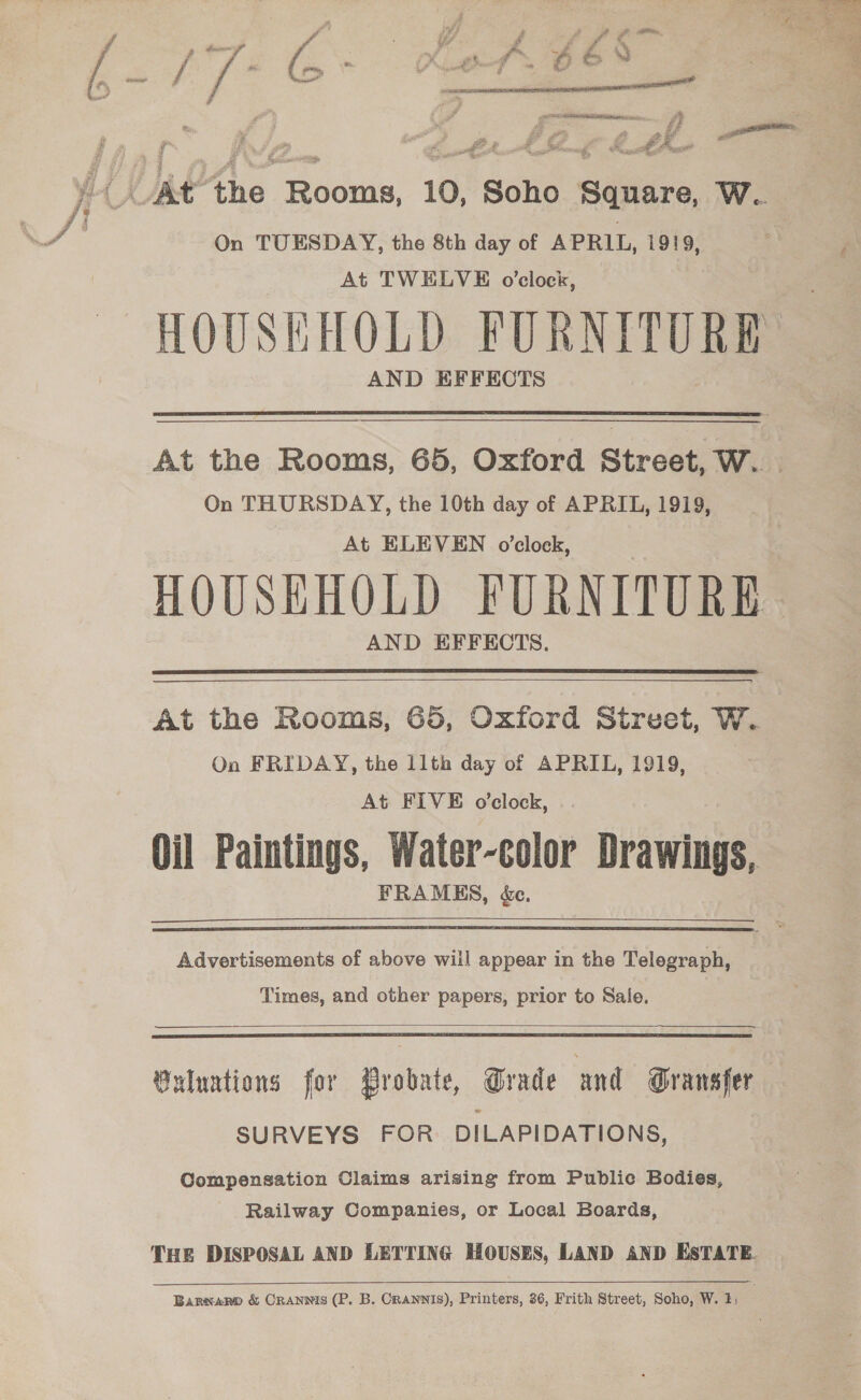 - , 1 a - Ps - Lg * 4 ae ‘ 4 ifs &amp; F i : gee dns ? A - { a f fl ¥. get P . a &amp; *' y. ro y ria: i nN - &amp; . ” [ts a ipo 7 Set ? (tei ed ae Re ae, 4 _ —— ~ a et - y | ae | “fer wh Ss bdr 7 )-_VAt the Rooms, 10, Soho Square, W. ne ee al On TUESDAY, the 8th day of APRIL, 1919, ; At TWELVE o'clock, HOUSEHOLD FURNITURE AND EFFECTS  At the Rooms, 65, Oxford Street, W.. | On THURSDAY, the 10th day of APRIL, 1919, At ELEVEN o’clock, HOUSEHOLD FURNITURE AND EFFECTS.  At the Rooms, 65, Oxford Strvet, W. On FRIDAY, the 11th day of APRIL, 1919, At FIVE o’clock, Oil Paintings, Water-color Drawings, FRAMES, &amp;c.  Advertisements of above will appear in the Telegraph, Times, and other papers, prior to Sale.   Buluntions for Probate, Grade and Gransfer SURVEYS FOR DILAPIDATIONS, Compensation Claims arising from Public Bodies, Railway Companies, or Local Boards, THE DISPOSAL AND LETTING HOUSES, LAND AND EsTATE. Barwaro &amp; Cranwis (P. B. CRANNIS), Printers, 36, Frith Street, Soho, W. 1: