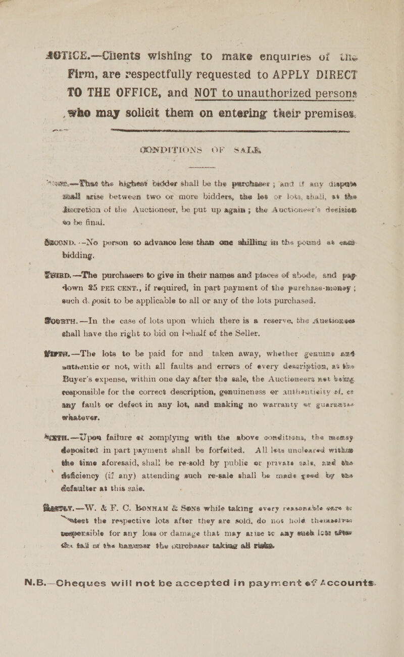 AOTICE.—Chients wishing to make enquiries ui ile Firm, are respectfully requested to APPLY DIRECT TO THE OFFICE, and NOT to unauthorized persons who may solicit them on entering their premises.  ras CONDITIONS OF S4ALB  “asthe the higheat bidder shall be the purchaser; and if any dispate Siaali arise between two or more bidders, the let or lots, shall, a+ the Jasoretion of the Auctioneer, be put up again; the Auctioneer’s decision #e be final. Smoonp. -~Ne person co advance less than one shilling im the pound ab ened bidding. Temp.—The purchasers to give in their names and pisoes of abode, and pag- down 25 PER cENT., if required, in part payment of the purehase-moneg ; such d. posit to be applicable to all or any of the lots purchased. SoenreH.—In the case of lots upon which there is a reserve, the Auetionses ghall have the right to bid on behalf of the Selier. Warrr.—The lots to be paid for and taken away, whether genuine em sithentic or not, with all faults and errers of every description, ai tie Buyer's expense, within one day after the sale, the Auctioneers net beime sesponsible for the correct description, genuineness er authenticity of, o* any fault or defect in any lot, and making no warranty ox guaremse&lt; whratever, “eTH.—Uper failure et somplying with the above conditians, the memey deposited in part payment shall be forfeited. All lots uncleared witha the time aforesaid, shall be re-zold by publie or private sale, sud wee deficiency (if any) attending auch re-sale shall be mads yeed by the &amp;sfaulter at this sale. faeaTay.—W. &amp; F.C. Bonnam &amp; Sone while taking every reasonaivle eare be “sates the respective lots after they are sold, do not hold theunaeires weqpensible for any loss or damage that may arise to amy suok lots ait tne fal of the hamwasr the ourchaser takiag all rishe, N.B.—Cheques will not be accepted in payment ef Accounts.