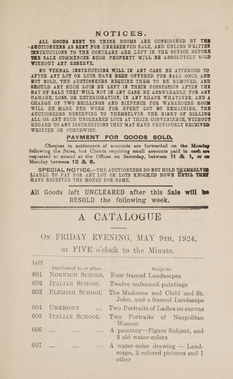 NOTICES. ALL GOOBS SENT TO THESE ROOMS ARE CONSIDERED BY THR -AUCTIONEERS AS SENT FOR UNRESERVED SALE, AND UNLESS WRITTEN WSTRUCTIONS TO THE CONTRARY ARE LEFT IN THE OFFICE BEFORE THE SALE COMMENCES SUCH PROPERTY WILL BE ABSOLUTELY SOLD WITHOUT ANY RESERVE, ~ NO VERBAL INSTRUCTIONS WILL IN ANY CASE BE ATTENDED TC AFTER ANY LOT OR LOTS HAVE BEEN OFFERED FOR SALE ONCE AND WOT SOLD, THE AUCTIONEERS REQUIRE THEM TO BE REMOVED, AND ~ SHOULD ANY SUCH LOT&amp;é BE LEFT IN THEIR POSSESSION AFTER THE BAY OF SALE THEY WILL NOT IN ANY CASE BE ANSWERABLE FOR ANY DAMAGE, LOSS, OR DETERIORATION, IN ANY SHAPE WHATEVER, AND A CHARGE OF TWO SHILLINGS AND SIXPENCE FOR WAREHOUSE ROOM WILL BE MADE PER WEEK FOR EVERY LOT 80 REMAINING, THE AUCTIONEERS RESERVING TO THEMSELVES THE RIGHT OF SELLING ALL OR ANY SUCH UNCLEARED LOTS AT THEIR CONVENIENCE, WITHOUT REGARD TO ANY INSTRUCTIONS THEY MAY HAVE PREVIOUSLY RECEIVED WRITTEN OR OTHERWISE. PAYMENT FOR GOODS SOLD. Cheques in settlement. of accounts are forwarded on the Mondap following the Sales, but Clients requiring small aceounts paid in cash are requested to attend at the Offices on Saturday, between 11 &amp; 1, or om Monday between 12 &amp; G., SPEGIAL NOTICE.—THE AUCTIONEERS DO NOT HOLD fe SELVES LIABLE TO PAY FOR ANY LOT OR LOTS KNOCKED DOWN UNTIL HAVE RECEIVED THE MONEY FOR SAME,   A CATALOGUE  On FRIDAY EVENING, MAY 9TH, 1924, at FIVE o'clock to the Minute.   LOT Attributed to or after. Subjects. 601 NoRwiIcH SCHOOL Four framed Landscapes 602 ITALIAN SCHOOL ‘Twelve unframed paintings 603 EFLEMISH ScHOOL The Madonna and Child and St. John, and a framed Landscape 604 UNKNOWN ... Two Portraits of Ladies on canvas 605 ITALIAN ScHOOL Two Portraits of Neapolitan Women GOG™ 25: Ls ... A painting—Figure Subject, and 2 old water-colors OO, se.5 5 ve --. A water-color drawing — Land- scape, 2 colored pictures and 1 other