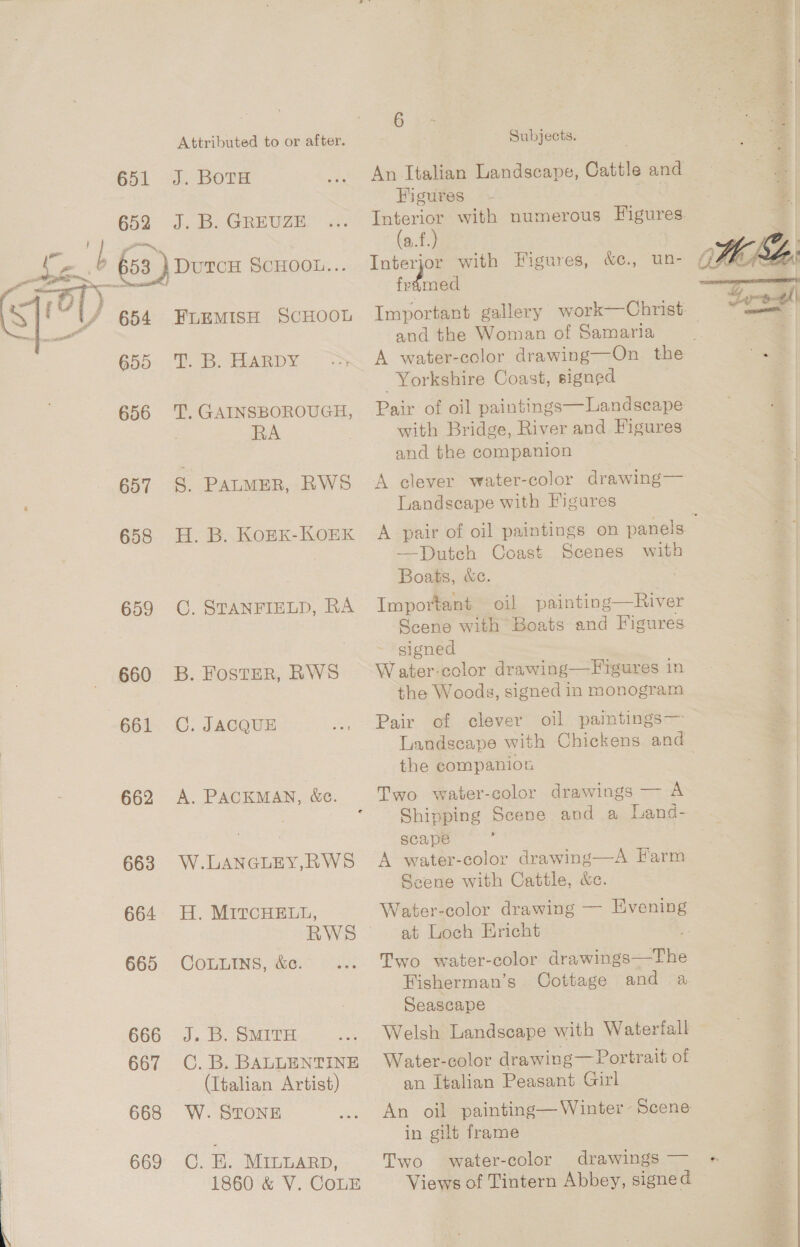 651 652 654 655 656 657 658 659 660 661 662 663 664 665 666 667 668 669 Attributed to or after. J. BOTH J. B. GREUZE. FLEMISH ScHOOL PB HARDY T. GAINSBOROUGH, RA g. PALMER, RWS H. B. KOEK-KOEK C. STANFIELD, RA B. FOSTER, RWS C. JACQUE A. PACKMAN, &amp;c. W.LANGLEY,RWS H. MITCHELL, RWS COLLINS, &amp;c. J. B. SMITH C. B. BALLENTINE (Italian Artist) W. STONE C. E. MILLARD, 1860 &amp; V. CoLE 6 Subjects. Figures Interior with numerous Figures (a.f.) Interjor with Figures, &amp;e., un- Ae and the Woman of Samaria A water-color drawing—On the Yorkshire Coast, signed  Pair of oil paintings—Landseape with Bridge, River and Figures and the companion A clever water-color drawing— Landscape with Figures —Dutch Coast Scenes Boats, &amp;c. Important oil painting—River Scene with Boats and Figures signed W ater-color drawing—Figures in the Woods, signed in monogram with Pair of clever Landscape with Chickens and the companion Shipping Scene and a Land- scape : A water-color drawing—A Farm Scene with Cattle, &amp;c. Water-color drawing — Evening at Loch Ericht : Two water-color drawings—The Hisherman’s Oottage and a Seascape Welsh Landscape with Waterfall Water-color drawing— Portrait of an Italian Peasant Girl An oil painting— Winter - Scene in gilt frame } Two water-color drawings — Views of Tintern Abbey, signed