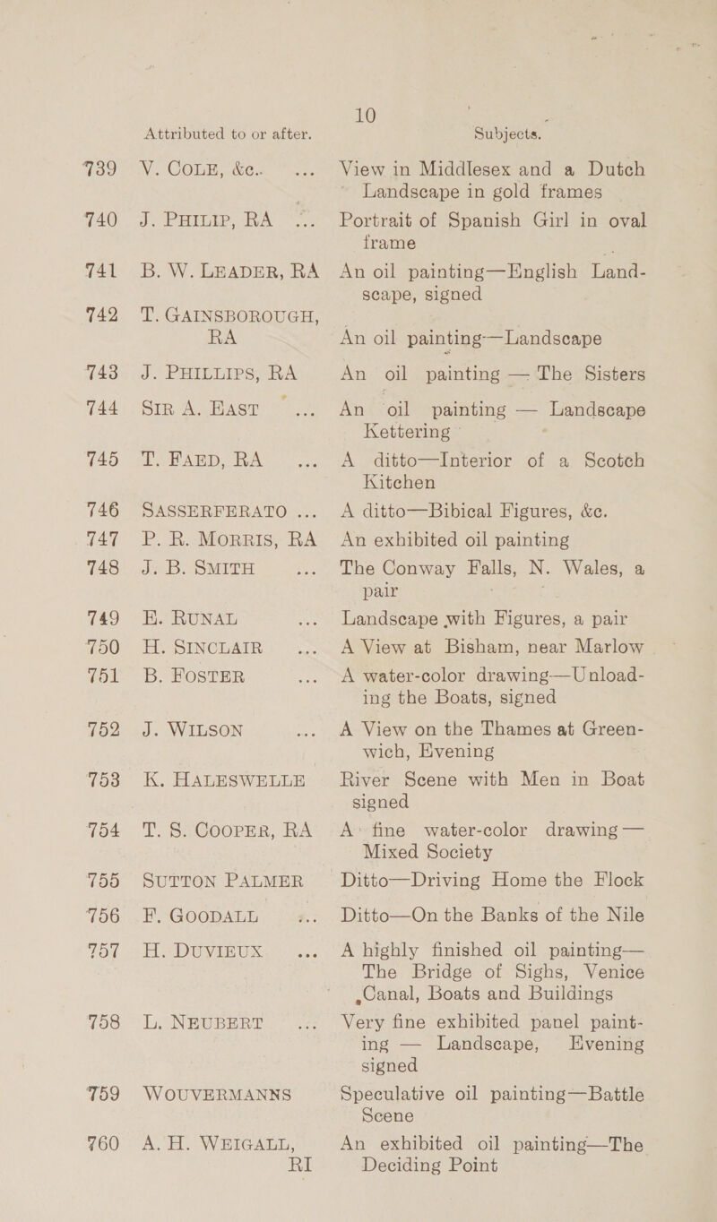739 740 741 742 743 144 745 746 T47 748 749 700 Vol 752 753 704 750 756 TO 758 T59 760 Attributed to or after. V. COLE, &amp;c.. J. PHILIP, RA B. W. LEADER, RA T. GAINSBOROUGH, RA J. PHIDLIPS bh A Siz A. HAst T. FAED, RA SASSERFERATO ... P. R. MorRIs, RA J. B. SMITH K. RUNAL H. SINCLAIR B. FOSTER J. WILSON K, HALESWELLE T. S Cooper, RA SUTTON PALMER F, GOODALL H, DUVIEUX: L. NEUBERT WOUVERMANNS A. H. WEIGALL, RI 10 : Subjects. View in Middlesex and a Dutch Landscape in gold frames Portrait of Spanish Girl in oval frame . An oil painting—English Land- scape, signed An oil painting —Landscape An oil painting — The Sisters An oil painting — Landscape Kettering © A ditto—Interior of a Scotch Kitchen A ditto—Bibical Figures, &amp;c. An exhibited oil painting The Conway — N. Wales, a pair Landscape with Tene a pair A View at Bisham, near Marlow A water-color drawing—U nload- ing the Boats, signed A View on the Thames at Greep- wich, Evening River Scene with Men in Boat signed A: fine water-color drawing — Mixed Society Ditto—On the Banks of the Nile A highly finished oil painting— The Bridge of Sighs, Venice ,Canal, Boats and Buildings Very fine exhibited panel paint- ing — Landscape, Evening signed Speculative oil painting—Battle Scene An exhibited oil painting—The Deciding Point