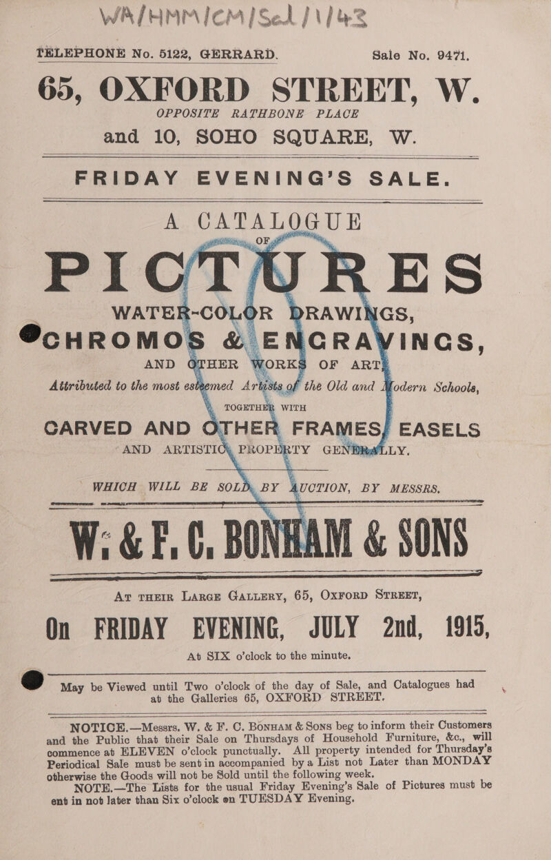 WAIHMM ICM] Sel ] 1/43 TELEPHONE No. 5122, GERRARD. Sale No. 9471. 65, OXFORD STREET, W. OPPOSITE RATHBONE PLACE and 10, SOHO SQUARE, W.   FRIDAY EVENING’S SALE. A CATALOGUE s WATER-COLOR DRAWINGS, ScHROMOS &amp; ENGRAVINGS, AND OTHER WORKS OF ART) Attributed to the most esteemed Arbists of the Old and Yodern Schools, nee          %, TOGETHER WITH CARVED AND OTHER FRAMES; EASELS “AND ARTISTICg PROPERTY GE NPR LLY. WHICH WILL BE SOLD, BY AUCTION, BY MESSRS. Art THEIR Larce GALLERY, 65, OxForD STREET, On FRIDAY EVENING, JULY 2nd, 1916, At SIX o’clock to the minute.    —————      i May be Viewed until Two o'clock of the day of Sale, and Catalogues had at the Galleries 65, OXFORD STREET. NOTICE.—Messrs. W. &amp; F. C. Bonnam &amp; Sons beg to inform their Customers and the Public that their Sale on Thursdays of Household Furniture, &amp;c., will commence at ELEVEN o’clock punctually. All property intended for Thursday’s Periodical Sale must be sentin accompanied by a List not Later than MONDAY otherwise the Goods will not be Sold until the following week. NOTE.—The Lists for the usual Friday Evening’s Sale of Pictures must be ent in not Jater than Six o’clock en TUESDAY Evening. ——  