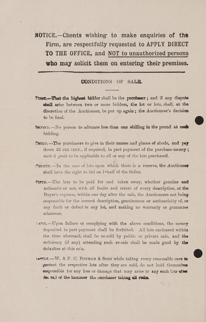 NOTICE.—Chents wishing to make enquiries of the Firm, are respectfully requested to APPLY DIRECT TO THE OFFICE, and NOT to unauthorized persons who may solicit them on entering their premises.  CONDITIONS OF SALE,  ¥mst.—That the highest bidder shall be the purchaser ; and if any dispute ahall arise between two or more bidders, the lot or lots, shall, at the discretion of the Auctioneer, be put up again; the Auctioneer’s decision to be final. SRc0oND.+-No person to advance less than one shilling in the pound at each bidding. *grRxp.—-The purchasers to give in their names and places of abode, and pay down 25 PER cENT., if required, in part payment of the purchase-money ; such d posit to be applicable to all or any of the lots purchased. 9naTH.—In the case of lots upon which there is a reserve, the Auctioneee shall have the right to bid on behalf of the Seller. *wTH.—The lots to be paid for and taken away, whether genuine and authentic or not, with all faults and errors of every description, at the Buyer’s expense, within one day after the sale, the Auctioneers not being sesponsible for the correct description, genuineness or authenticity of, or any fault or defect in any lot, and making no warranty or guarantee whatever. “x«xtuH.—Upon failure ot complying with the above conditions, the money deposited in part payment shall be forfeited. All lots uncleared within the time aforesaid, shall be re-sold by public or private sale, and the deficiency (if any) attending such re-sale shall be made good by the defwxalter at this sale. | *eatLY,—W. &amp; F. C. Bonuam &amp; Sons while taking every reasonable care te protect the respective lots after they are sold, do not hold themselves wesponsibie for any loss or damage that may arise to any such lots after fla, tacl of the han:mer the ourchaser taking all risks 