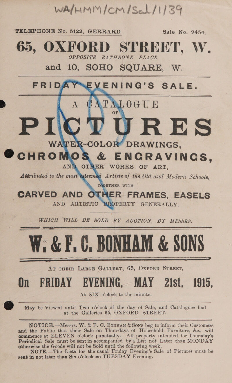 wAa/EmM™ /om /Se1/1) 39 ‘TELEPHONE No. 5122, GERRARD Sale No. 9454. 65, OXFORD STREET, W. OPPOSITE RATHBONE PLACE and 10, SOHO SQUARE, W. oe VENING’S SALE. ne URES TEE &lt;-COLOR “ DRAWINGS, @cHRO 0 S &amp; ENCRAVINGS, ANB » OT iy cn WORKS. OF ART, Attributed to the most’ , 1 gteem i Artists of the Old and Modern Schoola, TG 1G pETHEe WITH 1ER FRAMES, EASELS ‘RBROPERTY GENERALLY.            CARVED AND ‘et AND ARTISTIC — WHICH WILL BE SOLD BY AUCTION, BY MESSRS. W; &amp; F.C, BONHAM &amp; SONS: AT THEIR LARGE GALLERY, 65, OxFoRD STREET, On FRIDAY EVENING, MAY a2ist, 1915, At SIX o’clock to the minute.       © May be Viewed until Two o’clock of the day of Sale, and Catalogues had at the Galleries 65, OXFORD STREET.      NOTICE,—Messrs. W. &amp; F. C. Bonuam &amp; Sons beg to inform their Customers and the Public that their Sale on Thursdays of Household Furniture, &amp;c., will commence at ELEVEN o'clock punctually. All property intended for Thursday’s Periodical Sale must be sent in accompanied bya List not Later than MONDAY otherwise the Goods will not be Sold until the following week. NOTE.—The Lists for the usual Friday Evening’s Sale of Pictures must be sent in not Jater than Six o’clock on TUESDAY Evening.
