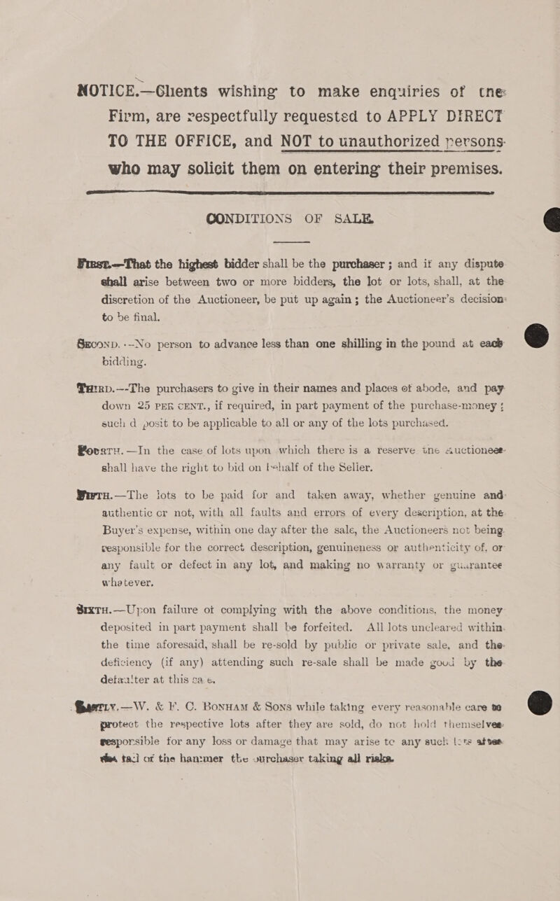 NOTICE.—Ghents wishing to make enquiries of tne Firm, are respectfully requested to APPLY DIRECT TO THE OFFICE, and NOT to unauthorized persons. who may solicit them on entering their premises.  CONDITIONS OF SALE  First.—That the highest bidder shall be the purchaser ; and if any dispute shall arise between two or more bidders, the Jot or lots, shall, at the discretion of the Auctioneer, be put up again ; the Auctioneer’s decision: to be final. SECOND. --No person to advance less than one shilling in the pound at eacb bidding. Parrp.—-The purchasers to give in their names and places et abode, and pay down 25 PER cENT., if required, in part payment of the purchase-money { such d posit to be applicable to all or any of the lots purchased. Povaru.—In the case of lots upon which there is a reserve. ine Auctioneee shall have the right to bid on tehalf of the Selier. Wwry.—The lots to be paid for and taken away, whether genuine and: authentic cr not, with all faults and errors of every description, at the Buyer’s expense, within one day after the sale, the Auctioneers not bemg vesponsible for the correct description, genuineness or authenticity of. or any fault or defect in any lot, and making no warranty or guurantee whatever, SrxTuH.—Upon failure ot complying with the above conditions, the money deposited in part payment shall be forfeited. All lots uncleared within. the time aforesaid, shall be re-sold by public or private sale, and the deficiency (if any) attending such re-sale shall be made goud by the detxa'ter at this ca. c¢. artry.—W. &amp; F. C. Bonuam &amp; Sons while taking every reasonable care a0 protect the respective lots after they are sold, do not hold themselves gesporsibie for any loss or damage that may arise te any such [ots afves es tac] of the han:mer the vurchaser taking all riska.  