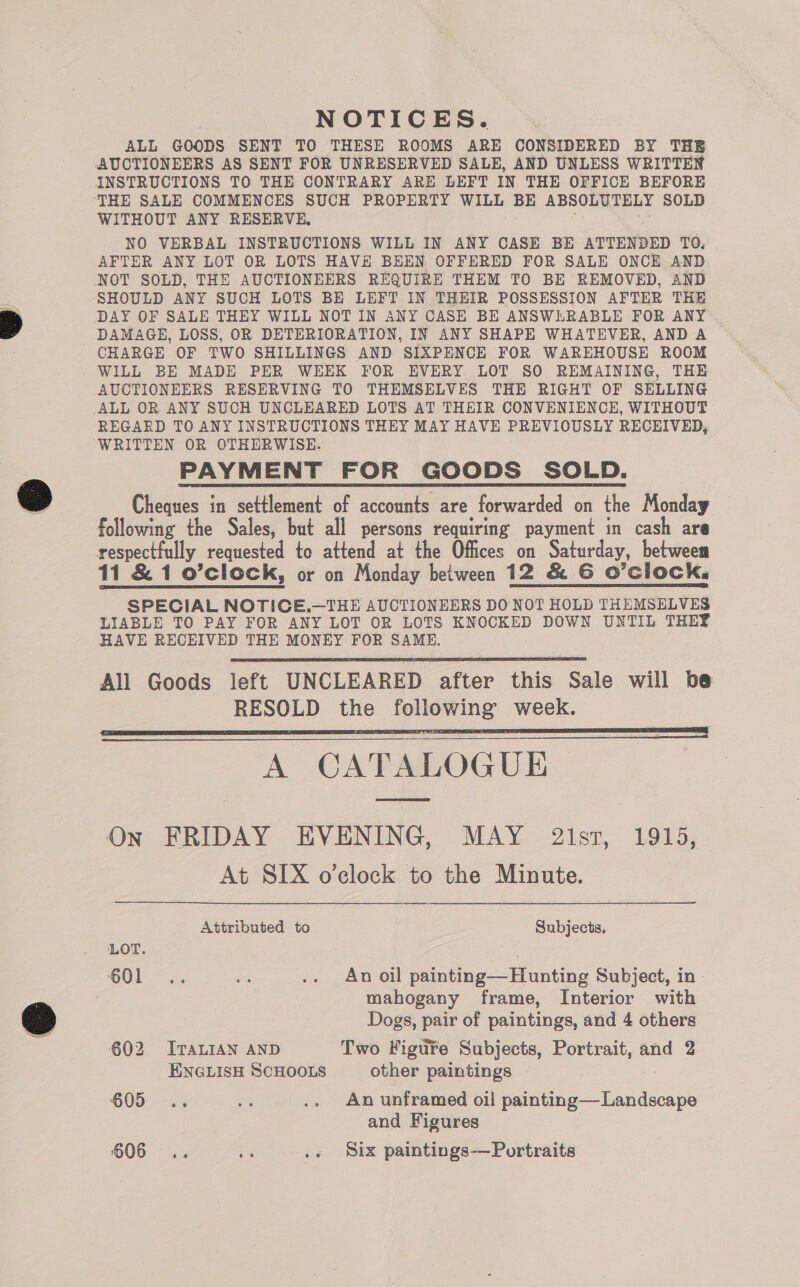 NOTICES. ALL GOODS SENT TO THESE ROOMS ARE CONSIDERED BY THE AUCTIONEERS AS SENT FOR UNRESERVED SALE, AND UNLESS WRITTEN INSTRUCTIONS TO THE CONTRARY ARE LEFT IN THE OFFICE BEFORE THE SALE COMMENCES SUCH PROPERTY WILL BE ABSOLUTELY SOLD WITHOUT ANY RESERVE, : NO VERBAL INSTRUCTIONS WILL IN ANY CASE BE ATTENDED TO. AFTER ANY LOT OR LOTS HAVE BEEN OFFERED FOR SALE ONCE AND SHOULD ANY SUCH LOTS BE LEFT IN THEIR POSSESSION AFTER THE DAMAGE, LOSS, OR DETERIORATION, IN ANY SHAPE WHATEVER, AND A CHARGE OF TWO SHILLINGS AND SIXPENCE FOR WAREHOUSE ROOM WILL BE MADE PER WEEK FOR EVERY LOT SO REMAINING, THE AUCTIONEERS RESERVING TO THEMSELVES THE RIGHT OF SELLING REGARD TO ANY INSTRUCTIONS THEY MAY HAVE PREVIOUSLY RECEIVED, WRITTEN OR OTHERWISE. PAYMENT FOR GOODS SOLD. Cheques in settlement of accounts are forwarded on the Monday respectfully requested te attend at the Offices on Saturday, between 11 &amp; 1 o’clock, or on Monday between 12 &amp; G6 O’CloCKa SPECIAL NOTICE.—THE AUCTIONEERS DO NOT HOLD THEMSELVES LIABLE TO PAY FOR ANY LOT OR LOTS KNOCKED DOWN UNTIL THEY HAVE RECEIVED THE MONEY FOR SAME. All Goods left UNCLEARED after this Sale will be RESOLD the following week. A CATALOGUE      On FRIDAY EVENING, MAY 2ist, 1915, At SIX o’clock to the Minute. | Attributed to Subjects. LOT. ; OO). MA .. An oil painting—Hunting Subject, in : mahogany frame, Interior with Dogs, pair of paintings, and 4 others 602 ITALIAN AND Two Figte Subjects, Portrait, and 2 ENGLISH SCHOOLS other paintings 605... oes .. An unframed oii painting—Landscape and Figures