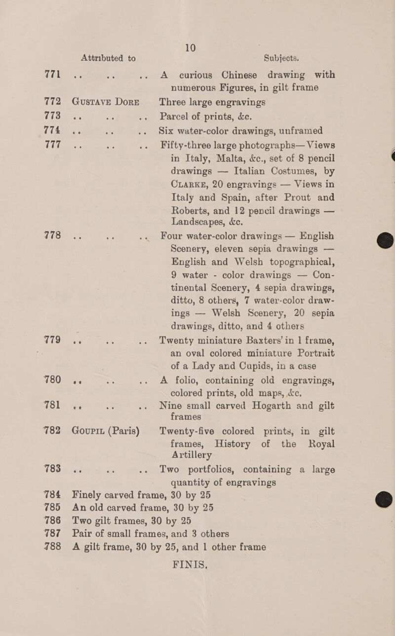 771 7172 773 774 177 778 479 780 781 782 783 784 785 786 187 488 Attributed to Cn GusTAVE DorE Gourit (Paris) 10 Subjects. A curious Chinese drawing with numerous Figures, in gilt frame Three large engravings Parcel of prints, &amp;e. Six water-color drawings, unframed Fifty-three large photographs— Views in Italy, Malta, &amp;c., set of 8 pencil drawings — Italian Costumes, by CLARKE, 20 engravings — Views in Italy and Spain, after Prout and Roberts, and 12 pencil drawings — Landscapes, &amp;c. Four water-color drawings — English Scenery, eleven sepia drawings — English and Welsh topographical, 9 water - color drawings — Con- tinental Scenery, 4 sepia drawings, ditto, 8 others, 7 water-color draw- ings — Welsh Scenery, 20 sepia drawings, ditto, and 4 others Twenty miniature Baxters in | frame, an oval colored miniature Portrait of a Lady and Cupids, in a case A folio, containing old engravings, colored prints, old maps, «ec. Nine small carved Hogarth and gilt frames Twenty-five colored prints, in gilt frames, History of the Royal Artillery Two portfolios, containing a large quantity of engravings FINIS.  