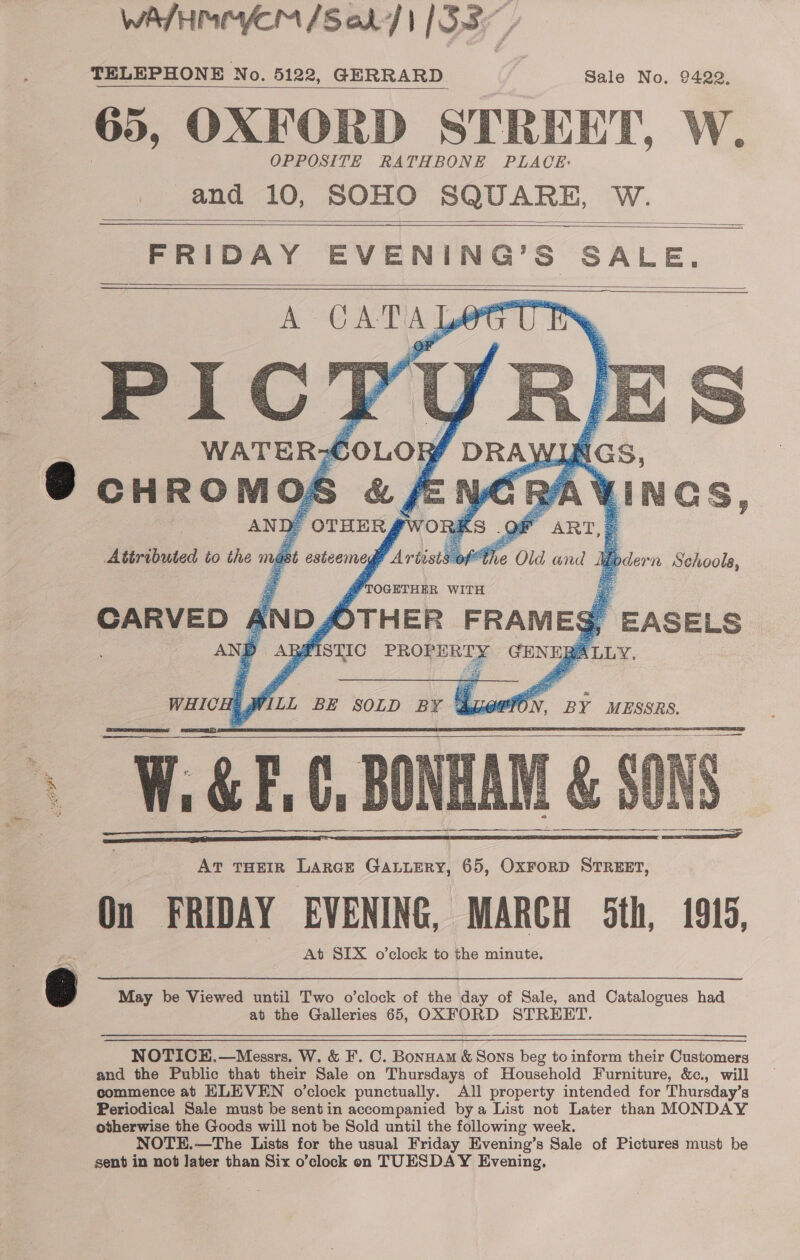 WASH MMYCM /Sol| [S35 TELEPHONE No. 5122, GERRARD Sale No. 9422, 65, OXFORD STREET, W. OPPOSITE RATHBONE PLACE: _ and 10, SOHO SQUARE, W. FRIDAY EVENING’S SALE. A CAT AY PICT WATER? foLoR » AW. AN De ’ OTHER rWORK Attributed to the mug jt esteemegt Artists                 TOGETHER WITH OTHER FRAMEg   CARVED AND, AND Ay :     WHICH ; WiLL BE SOLD BY Qpe? ff BY MESSRS.  @ May be Viewed until Two o'clock of the day of Sale, and Catalogues had at the Galleries 65, OXFORD STREET. NOTICE,—Messrs. W. &amp; F. C. Bonnam &amp; Sons beg to inform their Customers and the Public that their Sale on Thursdays of Household Furniture, &amp;c., will commence ab ELEVEN o’clock punctually. All property intended for Thursday’s Periodical Sale must be sentin accompanied bya List not Later than MONDAY otherwise the Goods will not be Sold until the following week. NOTE.—The Lists for the usual Friday Evening’s Sale of Pictures must be sent in not Jater than Six o’clock on TUESDAY Evening,