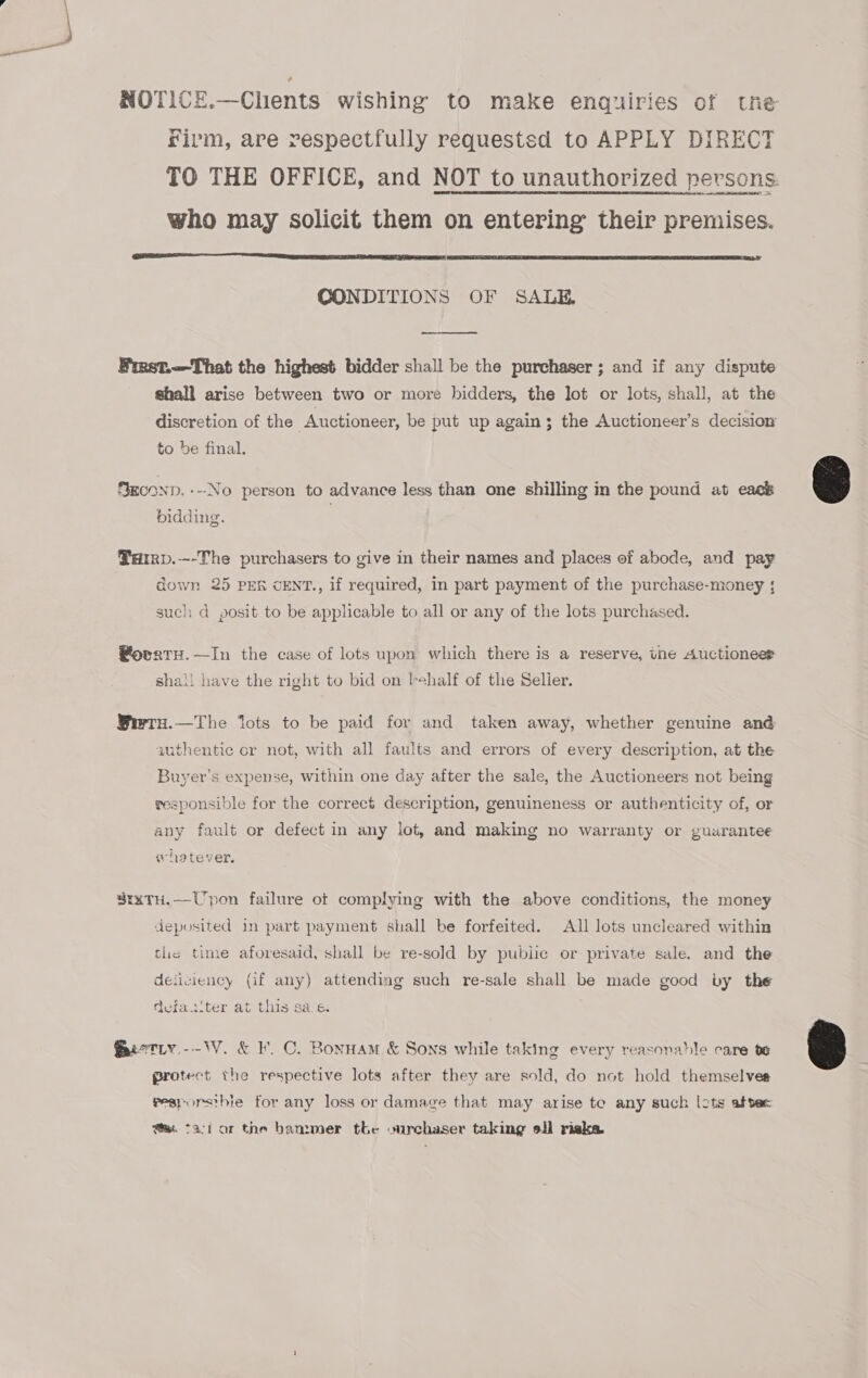 NOTICE.—Chents wishing to make enquiries of tne frivm, are respectfully requestsd to APPLY DIRECT who may solicit them on entering their premises.  CONDITIONS OF SALE, —_——_—__—. Finst.—That the highest bidder shall be the purchaser; and if any dispute shall arise between two or more bidders, the Jot or lots, shall, at the discretion of the Auctioneer, be put up again; the Auctioneer’s decision to be final. SeconD.---No person to advance less than one shilling in the pound at eack bidding. Tarrp.—-The purchasers to give in their names and places of abode, and pay down 25 PER CENT., if required, in part payment of the purchase-money ; such: d posit to be applicable to all or any of the lots purchased. @ovrtu.—In the case of lots upon which there is a reserve, tne Auctioneer shail have the right to bid on Iehalf of the Selier. Wwre.—The lots to be paid for and taken away, whether genuine ané authentic cr not, with all faults and errors of every description, at the Buyer’s expense, within one day after the sale, the Auctioneers not being responsible for the correct description, genuineness or authenticity of, or any fault or defect in any lot, and making no warranty or guarantee whetever. $rxTH.—Upon failure ot complying with the above conditions, the money deposited in part payment shall be forfeited. All lots uncleared within tlie time aforesaid, shall be re-sold by public or private sale. and the deticiency (if any) attending such re-sale shall be made good by the defac‘ter at this sas. @ietiy -- WV. &amp; KF. C. Bonnam &amp; Sons while taking every reasonable care te protect the respective lots after they are sold, do not hold themselves pesporsthie for any loss or damage that may arise te any such lots aftec faci or the bam:mer the ourchaser taking ell riska. 