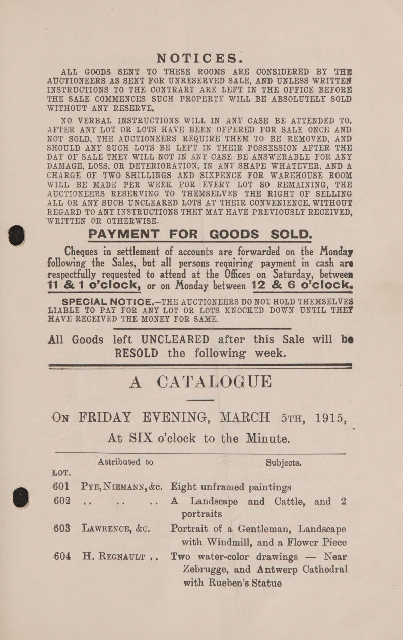 NOTICES. ALL GOODS SENT TO THESE ROOMS ARE CONSIDERED BY THE AUCTIONEERS AS SENT FOR UNRESERVED SALE, AND UNLESS WRITTEN INSTRUCTIONS TO THE CONTRARY ARE LEFT IN THE OFFICE BEFORE THE SALE COMMENCES SUCH PROPERTY WILL BE ABSOLUTELY SOLD WITHOUT ANY RESERVE, NO VERBAL INSTRUCTIONS WILL IN ANY CASE BE ATTENDED TO. AFTER ANY LOT OR LOTS HAVE BEEN OFFERED FOR SALE ONCE AND NOT SOLD, THE AUCTIONEERS REQUIRE THEM TO BE REMOVED, AND SHOULD ANY SUCH LOTS BE LEFT IN THEIR POSSESSION AFTER THE DAY OF SALE THEY WILL NOT IN ANY CASE BE ANSWERABLE FOR ANY DAMAGE, LOSS, OR DETERIORATION, IN ANY SHAPE WHATEVER, AND A CHARGE OF TWO SHILLINGS AND SIXPENCE FOR WAREHOUSE ROOM WILL BE MADE PER WEEK FOR EVERY LOT SO REMAINING, THE AUCTIONEERS RESERVING TO THEMSELVES THE RIGHT OF SELLING ALL OR ANY SUCH UNCLEARED LOTS AT THEIR CONVENIENCE, WITHOUT REGARD TO ANY INSTRUCTIONS THEY MAY HAVE PREVIOUSLY RECEIVED, WRITTEN OR OTHERWISE. PAYMENT FOR GOODS SOLD. Cheques in settlement of accounts are forwarded on the Mortar respectfully requested to attend at the Offices on Saturday, betweem 11 &amp; 1 o’clock, or on Monday between 12 &amp; G O'Clock, SPECIAL NOTICE,.—THE AUCTIONEERS DO NOT HOLD THEMSELVES LIABLE TO PAY FOR ANY LOT OR LOTS KNOCKED DOWN UNTIL THEY HAVE RECEIVED THE MONEY FOR SAME. All Goods left UNCLEARED after this Sale will be RESOLD the following week. SS A CATALOGUE  On FRIDAY EVENING, MARCH 5ru, 1915, At SIX o’clock to the Minute.  Attributed to _ Subjects, LOT. 601 Pysr,Nriemann,&amp;c. Eight unframed paintings 602. .. nf .» A Landscape and Cattle, and 2 portraits 603 Lawrence, &amp;c, Portrait of a Gentleman, Landscape with Windmill, and a Flowcr Piece © 604 H, Reenautr.. Two water-color drawings — Near Zebrugge, and Antwerp Cathedral with Rueben’s Statue