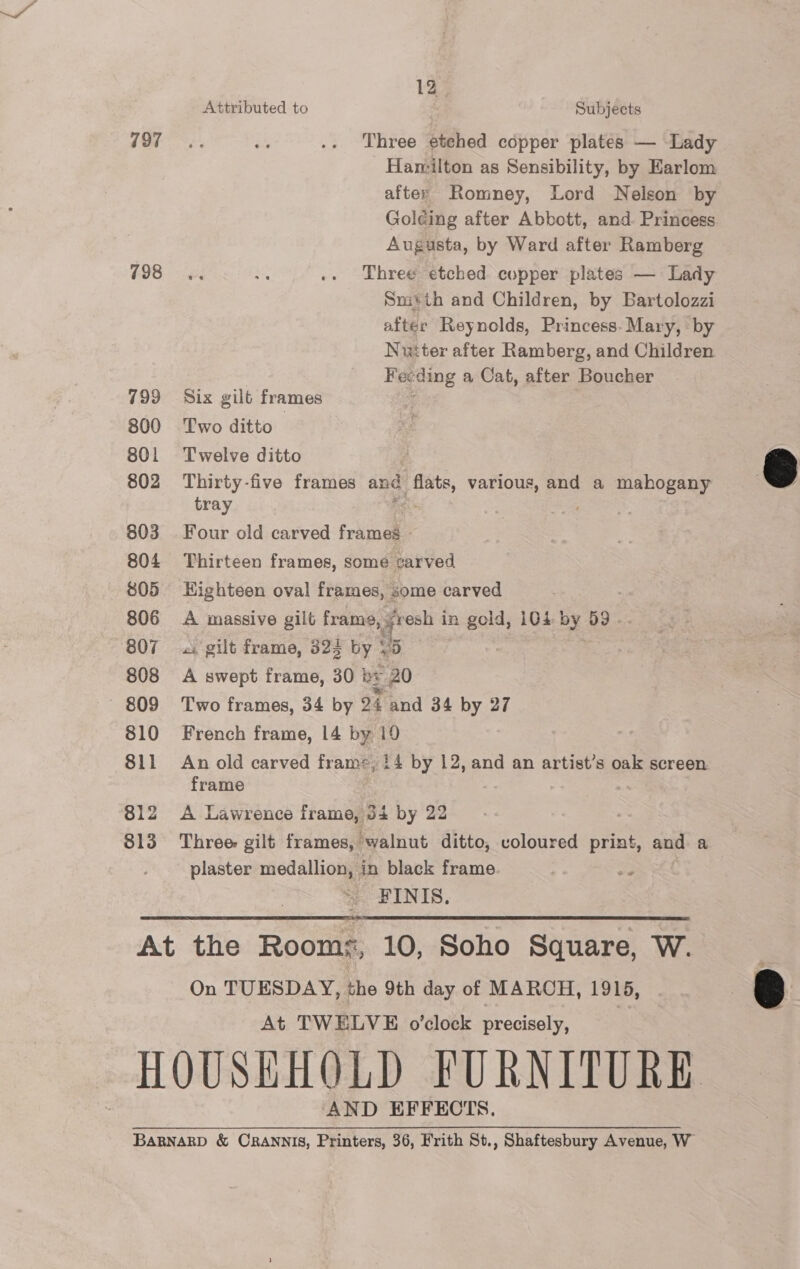 797 798 799 800 801 802 803 804 805 806 808 809 810 811 812 313 12 Attributed to Subjects Three etehed copper plates — Lady Hamilton as Sensibility, by Earlom after Romney, Lord Nelson by Golding after Abbott, and. Princess Augusta, by Ward after Ramberg Three etched copper plates — Lady Snitth and Children, by Bartolozzi after Reynolds, Princess. Mary, by Nutter after Ramberg, and Children Fecding a Cat, after Boucher Six gilt frames mt Two ditto Twelve ditto | Thirty-five frames and flats, various, and a mahogany tray Bet Four old carved frames - Thirteen frames, some carved Highteen oval frames, some carved A massive gilt frame, fresh in gold, 104: by 59 -. .i gilt frame, 824 by 15 i | A swept frame, 30 by 20 Two frames, 34 by 24 and 34 by 27 French frame, 14 by 19 An old carved frame, 14 by 12, and an artist’s oak screen. frame 7 A Lawrence frame, 34 by 22 Three gilt frames, ‘walnut ditto, voloured print, and a plaster medallion, in black frame me FINIS.  On TUESDAY, the 9th day of MARCH, 1915, At TWELVE o’clock precisely, AND EFFECTS.  