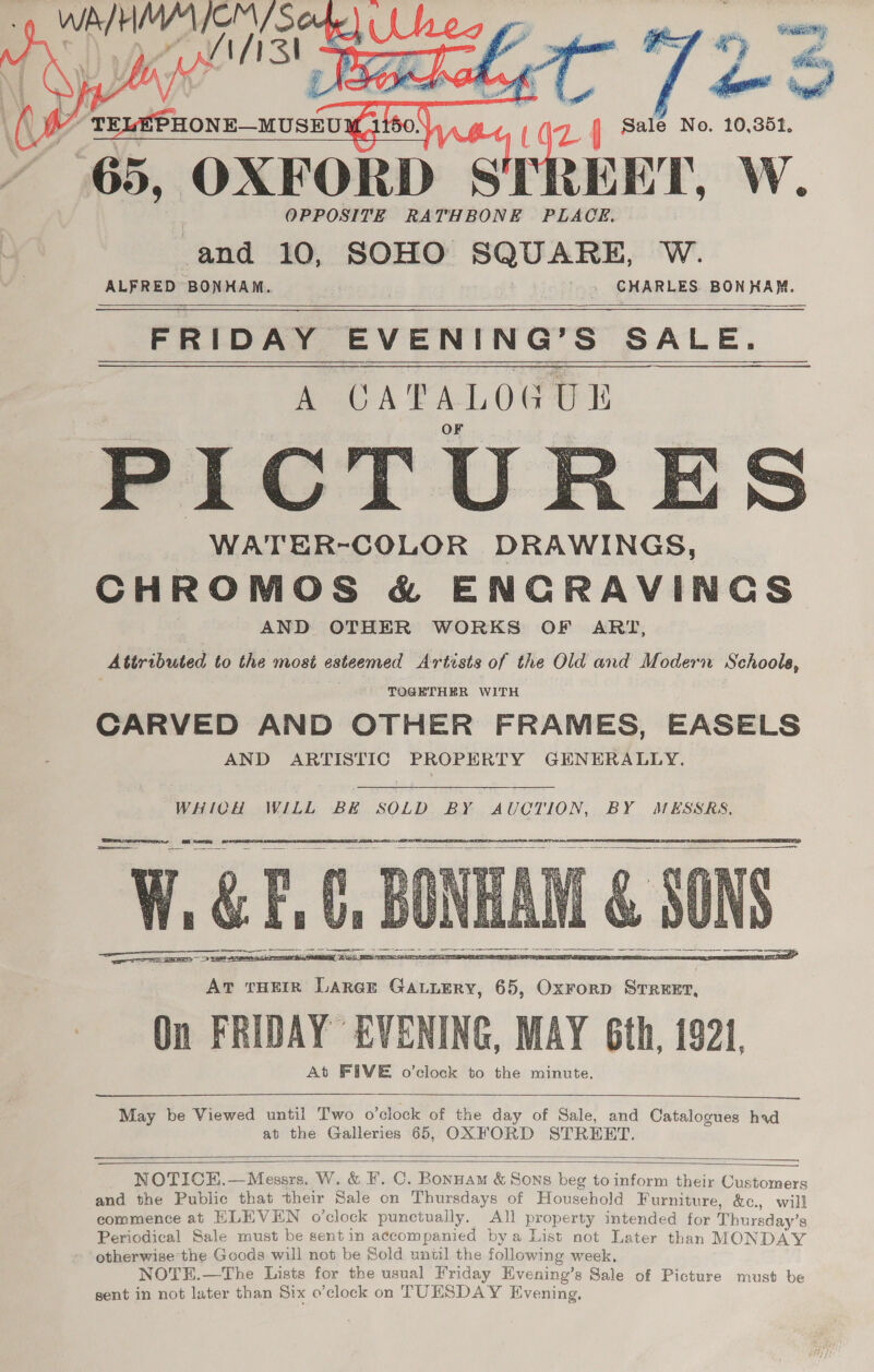    it vy fom Sale No. 10,352, OXFORD SI REET, W. ‘and 10, SOHO SQUARE, W. ALFRED BONHAM. » CHARLES BONHAM. eee ENG 2 SALE. PICTU: -ES WATER-COLOR DRAWINGS, CHROMOS &amp; ENCRAVINCGS AND OTHER WORKS OF ART, Attributed to the most cateemed Artists of the Old and Modern Se hools, TOGETHER WITH CARVED AND OTHER FRAMES, EASELS AND ARTISTIC PROPERTY GENERALLY. Y “65,        WHICH WILL BE SOLD BY AUCTION, BY MESSRS,       May be Viewed until Two o’clock of the day of Sale, and Catalogues had at the Galleries 65, OXFORD STREET.   NOTICE.—Messrs. W. &amp; F. C. Bonnam &amp; Sons beg to inform their Customers and the Public that their Sale on Thursdays of Household Furniture, &amp;c., will commence at HLEVEN o’clock punctually. All property intended for Thursday’s Periodical Sale must be sent in accompanied bya List not Later than MONDAY otherwise the Goods will not be Sold until the following week, NOTEH.—The Lists for the usual Friday Evening’s Sale of Picture must be gent in not later than Six o’clock on TUESDAY Evening.