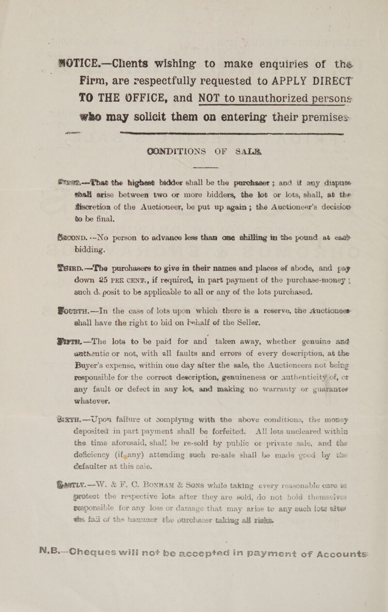 WOTICE.—Clients wishing’ to make enquiries of tha | Firm, are respectfully requested to APPLY DIRECT TO THE OFFICE, and NOT to unauthorized persons wRo may solicit them on entering their premises PNT  CONDITIONS OF SaLey  nesr.~j'hat the highest bidder shall be the purchaser; and if amy dispuse aoali arise between two or more bidders, the lot or lots, shall, at the. Hiscretion of the Auctioneer, be put up again; the Auctioneer’s decision go be final, Szconp. --No person to advance less than one shilling in the pound at esc bidding. Yamp.—The purchasers to give m their names and places of abode, and pay Gown 25 PER cENT., if required, in part payment of the purchase-money ¢ such cd. posit to be applicadle to all or any of the lots purchased. ®ovrtu.—In the case of lots upon which there is a reserve, the Auctioness shall have the right to bid on behalf of the Seller, ®iwte.—The lots to be paid for and taken away, whether genuine and aathentic or not, with all faults and errors of every description, at the Buyer's expense, within one day after the sale, the Auctioneers not being responsible for the correot description, gemuineness or authenticity of, or any fault or defect in any lot, and making no warranty or guarantee whatever. Biarn.—Uporn failure of somplymg with the above conditions, the money deposited in part payment shall be forfeited. All lots uncleared within the time aforesaid, shali be re-sold by public or private sale, and the GoM ny deficiency (ifgany) attending auch re-sale shall be made good by tbe defaulter at this sale. astiy.—W. &amp; #7. C. Bonwam &amp; Sens while taking every reasonable care protest the respective lots after they are sold, do not hold themselves gesponsibie for any loss or damage that may arise to any such lots after @ha faci ox the hammer the ourchaser takiag all riske N.B.—Cheques will not be accepted in payment of Accounts