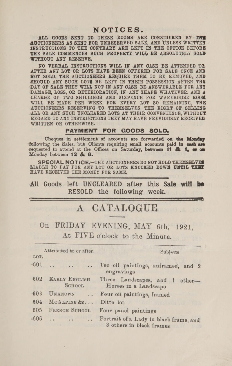 NOTICES. ALL GOODS SENT TO THESE ROOMS ARE CONSIDERED BY THR AUCTIONEERS AS SENT FOR UNRESERVED SALE, AND UNLESS WRITTEN .- INSTRUCTIONS TO THE CONTRARY ARE LEFT IN THE OFFICE BEFORE THE SALE COMMENCES SUCH PROPERTY WiLL BE ABSOLUTELY SOLD WITHOUT ANY RESERVE, NO VERBAL INSTRUCTIONS WILL IN ANY CASE BE ATTENDED TQ AFTER ANY LOT OR LOTS HAVE BEEN OFFERED FOR SALE ONCE AND NWOT SOLD, THE AUCTIONEERS REQUIRE THEM TO BE REMOVED, AND SHOULD ANY SUCH LOT&amp; BE LEFT IN THEIR POSSESSION AFTER THR ‘DAY OF SALE THEY WILL NOT IN ANY CASE BE ANSWERABLE FOR ANY DAMAGE, LOSS, OR DETERIORATION, IN ANY SHAPE WHATEVER, AND A CHARGE OF TWO SHILLINGS AND SIXPENCE FOR WAREHOUSE ROOM WILL BE MADE PER WEEK FOR EVERY LOT SO REMAINING, THE AUCTIONEERS RESERVING TO THEMSELVES THE RIGHT OF SELLING -ALL OR ANY SUCH UNCLEARED LOTS AT THEIR CONVENIENCE, WITHOUT REGARD TO ANY INSTRUCTIONS THEY MAY HAVE PREVIOUSLY RECEIVED, ‘WRITTEN OR OTHERWISE. PAYMENT FOR GOODS SOLD. Cheques in settlement of accounts are forwarded on the Monday following the Sales, but Clients requiring small accounts paid in eash are wequested to attend at the Offices on Saturday, between 11 &amp; 1, or om Monday between 12 &amp; G. SPECIAL NOTICE.—THE AUCTIONEERS DO NOT HOLD THEMSELVES LIABLE TO PAY FOR ANY LOT OR LOTS KNOCKED DOWN UNTIL THEY “HAVE RECEIVED THE MONEY FOR SAME,   A CATALOGUE On FRIDAY EVENING, MAY 6th, 1921, At FIVE o’clock to the Minute.    Attributed to or after, Subjects LOT, (0) ae ee .. Ten oil paintings, unframed, and 2 engravings 602 Harty Enciish Three Landscapes, and 1 other— SCHOOL Horses in a Landscape 603 UNKNowN .. Four oil paintings, framed 604 McAupinedec... Ditto lot 605 Frencu Scuoot Four panel paintings G06 .. 4 .. Portrait of a Lady in black frame, and 3 others in black frames