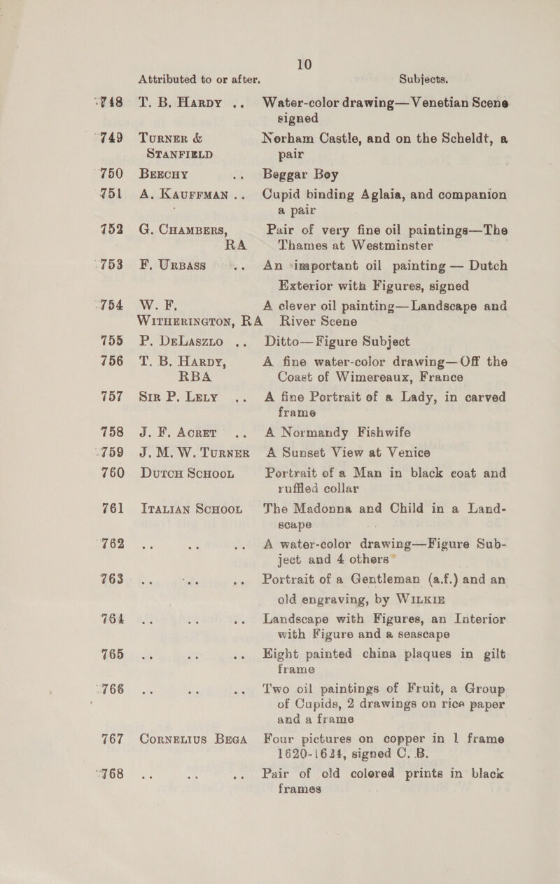 “748 “749 “750 451 152 753 754 755 156 157 758 759 760 761 762 763 164 765 766 767 768 Attributed to or after, T. B. Harpy .. TURNER &amp; STANFIELD BEECHY A. KAUFFMAN .. G. CHAMBERS, F, UrBass WB: 10 Subjects. Water-color drawing— Venetian Scene signed Norham Castle, and on the Scheldt, a pair Beggar Boy Cupid binding Aglaia, and companion a pair Pair of very fine oil paintings—The Thames at Westminster An ‘inaportant oil painting — Dutch Exterior with Figures, signed A clever oil painting—Landscape and P. DeLaszxuo T. B. Harpy, RBA Sir P, Lety J. FE. AcRET J. M. W. TuRNER DutcH ScHOoL ITALIAN ScHOOL CorNELIUS BEGA Ditto— Figure Subject A fine water-color drawing—Off the Coast of Wimereaux, France A fine Portrait of a Lady, in carved frame A Normandy Fishwife A Sunset View at Venice Pertrait ef a Man in black coat and ruffled collar The Madonna and Child in a Land- scape A water-color drawing—Figure Sub- ject and 4 others” Portrait of a Gentleman (a.f.) and an old engraving, by WILKIE Landscape with Figures, an Laterior with Figure and a seascape Hight painted china plaques in gilt frame Two oil paintings of Fruit, a Group of Cupids, 2 drawings on rica paper and a frame Four pictures on copper in | frame 1620-1624, signed C. B. Pair of old colored prints in black frames