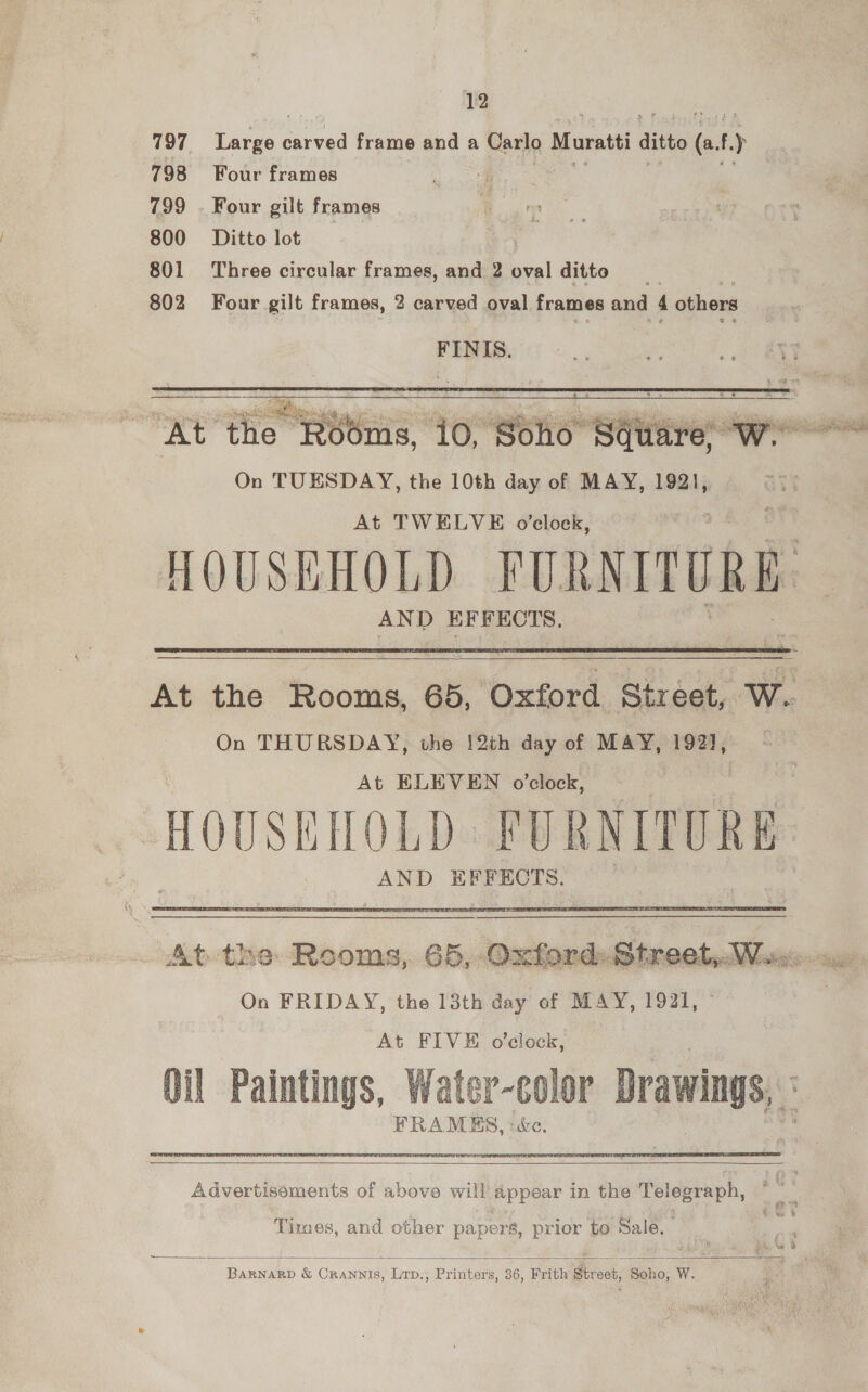 797 Large Sea frame and a Carlo Muratti ditto he f ) 798 Four frames 4 799 . Four gilt frames 800 Ditto lot . 801 Three circular frames, and 2 oval ditto __ 802 Four gilt frames, 2 carved oval frames and 4 others FINIS.    ieee a hig? eS YW Med erase nt Se, ees sai shia i 4g : y st siete At the Rooms, 10, “Soho : Sqiarewe On TUESDAY, the 10th day of MAY, 1921, At TWELVE o’clock, HOUSEHOLD FURNITURE. AND ok, ae   At the Rooms, 65, Oxford Street, W. On THURSDAY, the !2th day of MAY, 192], At ELEVEN o’clock, OUSh LUE PURNITORE AND EFFECTS.  At the Rooms, 65, Oxford: Street, Wa. On FRIDAY, the 13th ae of MAY, 1921, © At FIVE o’elock, Oil Paintings, Water-color Drawings, FRAMES, :c&amp;e,   Advertisoments of above will appear in the Telegraph, Times, and other papers, prior to Sale, —  BARNARD &amp; Crannis, Lrp., Printers, 36, Frith Street, Soho, W.