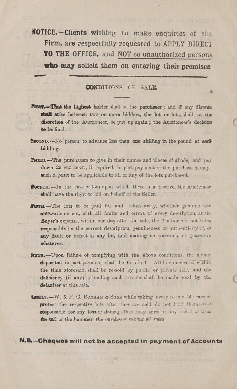 NOTICE.—Clients wishing to make enquiries of ti: Firm, are respectfully requested to APPLY DIRECi TO THE OFFICE, and NOT to unauthorized persons ~who may solicit them on entering their premises. QONDITIONS OF SALE,  _Simst.-—That the highest bidder shall be the purchaser ; and if any dispute | shall arise between two or more bidders, the lot or lots, shall, at the Miseretion of the Auctioneer, be put up again; the Auctioneer’s decision to be final. Gmoonp.--No person to advance less than one shilling in the pound at east bidding. Yamp.—-The purchasers to give in their names and places ef abode, and pat down 25 PER cENT., if required, in part payment of the purchase-money | such d: posit to be applicavle to all or any of the lots purchased. @ovrtu.—In the case of lots upon which there is a reserve, the Auctions shall have the right to bid on Fehalf of the Selier. @wtw—The lots to be paid for and taken away, whether genuine an suthentic or not, with all faults and errors of every description, at the Buyer’s expense, within one day after the sale, the Auctioneers not being responsible for the correct description, genuineness or authenticity of, o any fault or defect in any lot, and making no warranty or gnarantex whatever. ¥xTH.—Upon failure ot complying with the above conditions, the moneys depesited in part payment shall be forfeited. All lots uncleared withia the time aforesaid, shali be re-sold by public or private sale, and the deficiency (if any) attending such re-sale shall be made good by ths defaulter at this sale. heetty.—W. &amp; F. C. Bonuam &amp; Sons while taking every reasonable care protect the respective lots after they are sold, do not hold themsely ss gesponsibie for any loss or damage that may arise te any such |_52 wf sex ee tac] ot the hammer the ourchaser taking al) sala. N.B.—Cheques will not be accepted in payment of Accounts