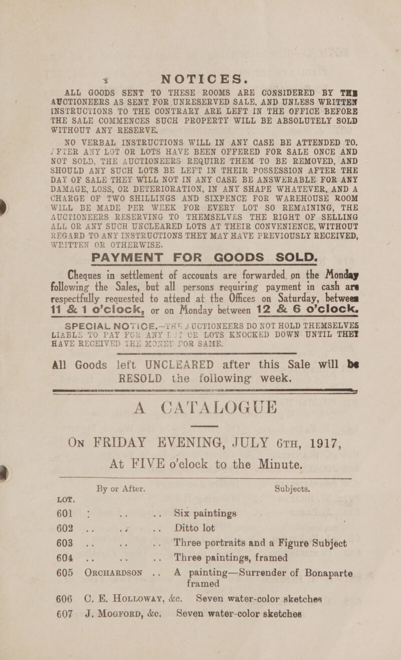 ¥ NOTICES. ALL GOODS SENT TO THESE ROOMS ARE CONSIDERED BY THE AUCTIONEERS AS SENT FOR UNRESERVED SALE, AND UNLESS WRITTEN INSTRUCTIONS TO THE CONTRARY ARE LEFT IN THE OFFICE BEFORE THE SALE COMMENCES SUCH PROPERTY WILL BE ABSOLUTELY SOLD WITHOUT ANY RESERVE, NO VERBAL INSTRUCTIONS WILL IN ANY CASE BE ATTENDED TO. {FTER ANY LOT OR LOTS HAVE BEEN OFFERED FOR SALE ONCE AND NOT SOLD, THE AUCTIONEERS REQUIRE THEM TO BE REMOVED, AND SHOULD ANY SUCH LOTS BE LEFT IN THEIR POSSESSION AFTER THE DAY OF SALE THEY WILL NOT IN ANY CASE BE ANSWERABLE FOR ANY DAMAGE, LOSS, OR DETERIORATION, IN ANY SHAPE WHATEVER, AND A CHARGE OF TWO SHILLINGS AND SIXPENCE FOR WAREHOUSE ROOM WILL BE MADE PER WEEK FOR EVERY LOT SO REMAINING, THE AUCTIONEERS RESERVING TO THEMSELVES THE RIGHT OF SELLING ALL OR ANY SUCH UNCLEARED LOTS AT THEIR CONVENIENCE, WITHOUT REGARD TO ANY INSTRUCTIONS THEY MAY HAVE PREVIOUSLY RECEIVED, WRITTEN OR OTHERWISE. PAYMENT FOR GOODS SOLD. Cheques in settlement of accounts are forwarded on the Monday following the Sales, but all persons requiring payment in cash are respectfully requested to attend at the Offices on Saturday, between 11 &amp; 1 o’cliock, or on Monday between 12 &amp; 6 O'Clock, SPECIAL NO7TICE,-—TH 4UCTIONEERS DO NOT HOLD THEMSELVES LIABLE TO PAY FOR ANY Lif CR LOTS KNOCKED DOWN UNTIL THEY HAVE RECEIVED THE MONEY FOR SAME. All Goods left UNCLEARED after this Sale will be RESOLD the following week. Or ge 2 gee era a Ro ee | A CATALOGUE      On FRIDAY EVENING, JULY 61H, 1917, At FIVE o’clock to the Minute. By or After. | Subjects, LOT. 60D: a .. Six paintings GOm. i. ey .. Ditto lot B03: cof oe .. Three portraits and a Figure Subject 604 .. = .. Three paintings, framed 605 OrcHarpson .. A painting—Surrender of Bonaparte framed 606 OC. E. Hottoway, &amp;c. Seven water-color sketches