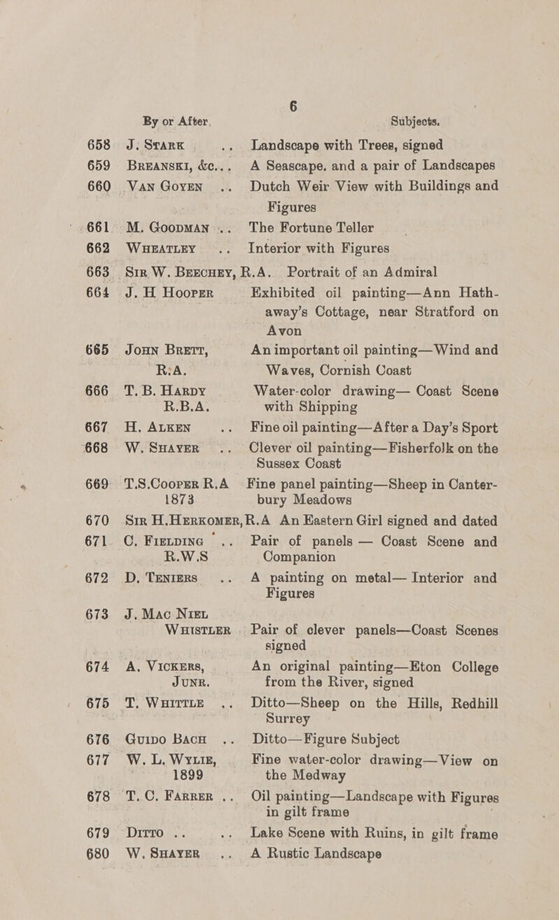658 659 660 662 663 664 666 667 668 669 670 672 673 674 675 676 679 680 6 By or After, Subjects. J. Stark .. Landscape with Trees, signed BREANSKI, &amp;c.. . A Seascape. and a pair of Landscapes ¥ Figures M. Goopman... The Fortune Teller WHEATLEY .. Interior with Figures J.H Hoorer — Exhibited oil painting—Ann Hath- away’s Cottage, near Stratford on | Avon JOHN BRETT, An important oil painting— Wind and RA. Waves, Cornish Coast T. B. Harpy Water-color drawing— Coast Scene Lai oy with Shipping H, ALKEN .. Fineoil painting—After a Day’s Sport W.Suaver .. Clever oil painting—Fisherfolk on the _ Sussex Coast T.S.Coorer R.A Fine panel painting—Sheep in Canter- 1873 bury Meadows Sir H.Herxomer,R.A An Eastern Girl signed and dated C. Fietping .. Pair of panels — Coast Scene and R.W.S Companion D, Tenters .. A painting on metal— Interior and Figures J. Mac Nien WHIsTLER.. Pair of clever panels—Coast Scenes | signed A, VICKERS, An original painting—Eton College JUNR. from the River, signed T. WHirtte .. Ditto—Sheep on the Hills, Redhill | Surrey Guipo Bach .. Ditto—Figure Subject W. L. Wy.t, Fine water-color drawing—View on 1899 the Medway in gilt frame DITTO... .. Lake Scene with Ruins, in gilt frame W.SHAavER ,. A Rustic Landscape