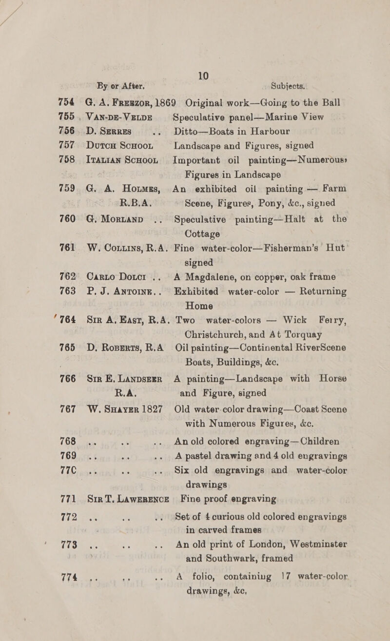 754 755 756 157 758 760 761 763 766 767 768 769 77C 771 772 773 774 By or After. 10 Subjects. VAN-DE- VELDE D. SERRES Dutca ScHooi Iranian ScHooL G. A. Howmgs, R.B.A. G. Moruanp W. Coxuins, R.A. Carto Dotcr .. P, J. ANTOINE.. Sir A, East, R.A. D. Roserts, R.A Str E. LANDSEER R.A. W. SuHayver 1827 Sr T, LAWERENCE Speculative panel—-Marine View Ditto—Boats in Harbour Landscape and Figures, signed Important oil painting—Numerous: Figures in Landscape An exhibited oil painting — Farm Scene, Figures, Pony, d&amp;c., signed Speculative painting—Halt at the Cottage Fine water-color—Fisherman’s Hut’ signed | A Magdalene, on copper, oak frame Exhibited water-color — Returning Home Two water-colors — Wick Ferry, Christchurch, and At Torquay Boats, Buildings, &amp;c. A painting—Landscape with Horse and Figure, signed Old water-color drawing—Coast Scene with Numerous Figures, &amp;c. An old colored engraving—Children A pastel drawing and 4 old engravings Six old engravings and water-color drawings Fine proof engraving Set of 4 curious old colored engravings in carved frames An old print of London, Westminster and Southwark, framed A folio, containing 17 water-color drawings, Xe,