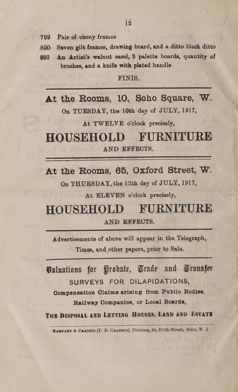 799 Pair of ebony frames 800: Seven gilt frames, drawing board, and a ditto black ditto 801 An Artist’s walnut easel, 2 palette boards, quantity of brushes, and a knife with plated handle FINIS.  At the Rooms, 10, Soho Square, W. On TUESDAY, the 10th day of JULY, 1917, At TWELVE o’clock precisely, HOUSEHOLD FURNITURE AND EFFECTS.   - At the Rooms, 65, Oxford Street, W. On THURSDAY, the 12th day of JULY, 1917, At ELEVEN o'clock precisely, HOUSEHOLD FURNITURE AND EFFECTS.  Advertisements of above will appear in the Telegraph, ‘ Times, and other papers, prior to Sale.  Valuations for Probate, Grade and Gransfer SURVEYS FOR DILAPIDATIONS, Compensation Claims arising from Public Bodies, Railway Companies, or Local Boards, THE DISPOSAL AND LETTING HOUSES. LAND AND ESTATE ee Bannary &amp; Crannis (P. B. Cranwis), Printers, 86, Frith Street, Soho, W. 1