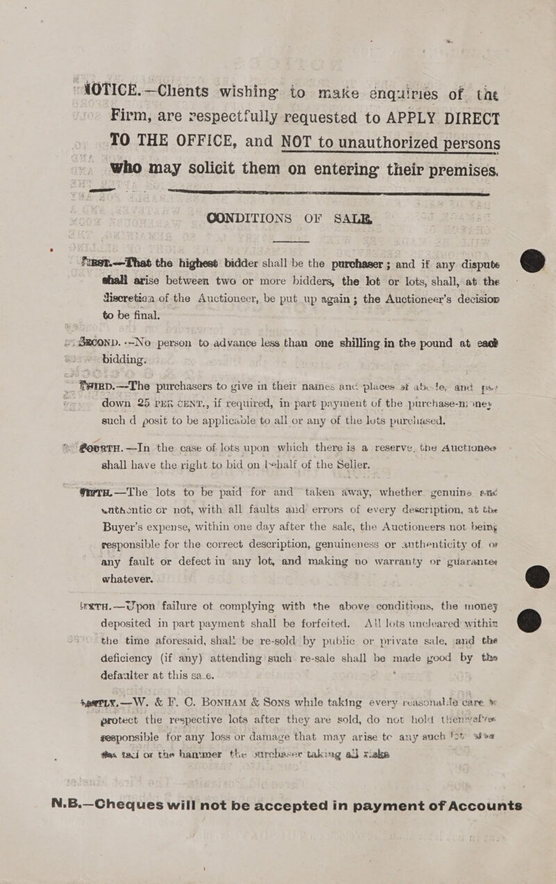 ~MOTICE.—Chents wishing to make enquiries of tne Firm, are respectfully requested to APPLY DIRECT TO THE OFFICE, and NOT to unauthorized persons | who may solicit them on entering their premises. CONDITIONS OF SALE  fiRst.-—That the highest bidder shall be the purchaser ; and if any dispute &amp; shall arise between two or more bidders, the lot or lots, shall, at the — Hiseretica of the Auctioneer, be put up again; the Auctioneer’s decision to be final. . &lt;i Smconp. --No person to advance less than one shilling in the pound at cack Si bidding. ~ Barep.—-The purchasers to give im their names anc. places af abole, and ps; down 25 PER CENT., if required, in part payment of the purchase-ni ones such d posit to be applicavle to all or any of the lots purchased. = @oortH.—In the case of lots upon which there is a reserve, the Auctionee shall have the right_to bid on tehalf of the Selier. fara. —The lots to be paid for and taken away, whether genuins anc watdcntic or not, with all faults aid errors of every description, at tie Buyer’s expense, within one day after the sale, the Auctioneers not being responsible for the correct description, genuineness or authenticity of. oF any fault or defect in any lot, and making no warranty or guarante+ whatever.  “WxTH.—Upon failure ot complying with the above conditions, the monej deposited in part payment shall be forfeited. A}! lots uncleared within c&gt; the tire aforesaid, shall be re-sold by public or private sale, and the deficiency (if any) attending such. re-sale shall be made yood by th» defaulter at this sa_e. : spernLy.—W. &amp; F. C. Bonnam &amp; Sons while taking every reasonable care ™ protect the respective lots after they are sold, do not hold themselves gesponsibie for any loss or damage that may arise tc any such 'ot siva féms taci or the hammer the ourchaver taking al xiake N.B.—Cheques will not be accepted in payment of Accounts