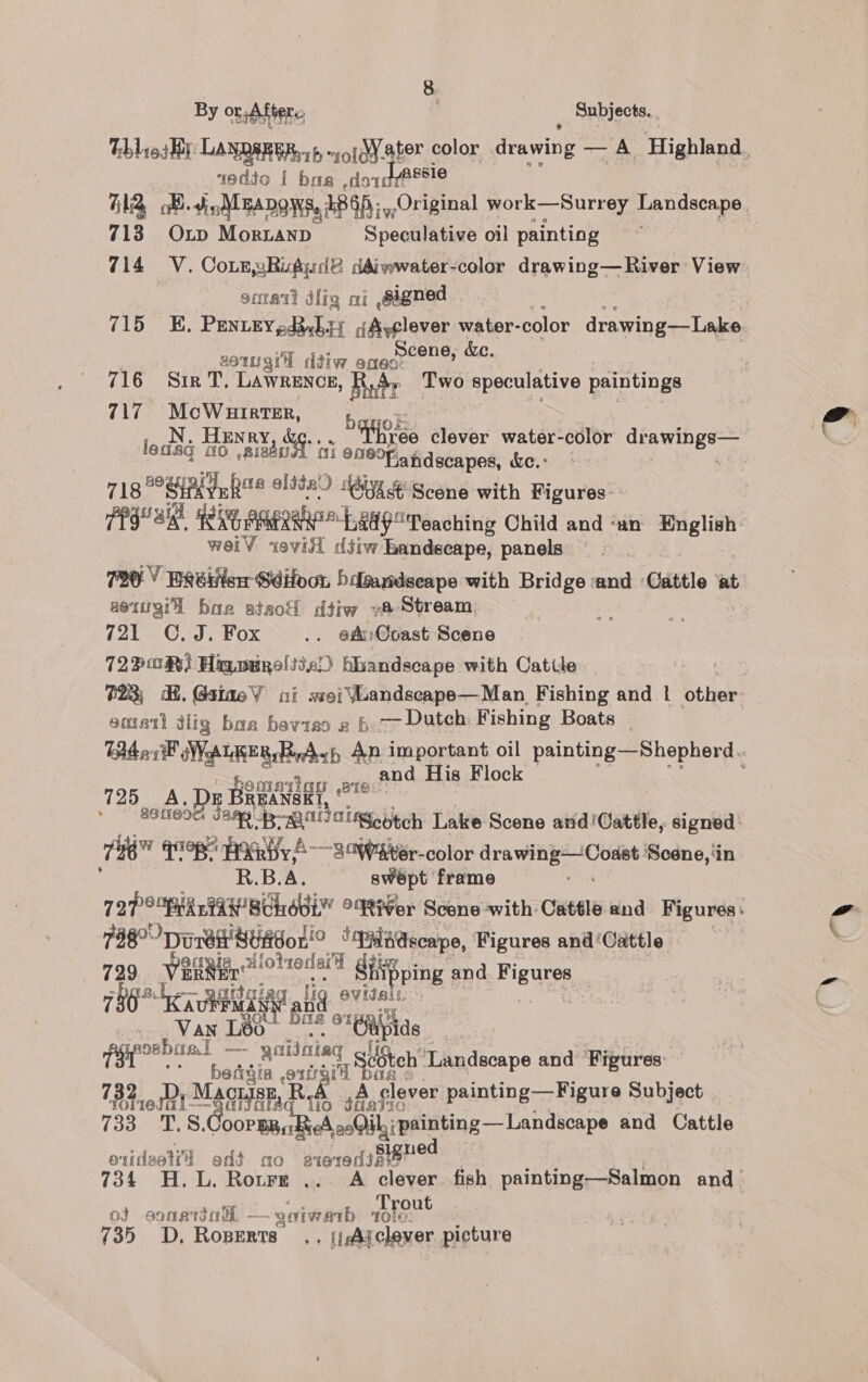 By or Afters, . Subjects. 1eddo { bas ,dow? Bele 713 Oxp Morianp Speculative oil painting 714 «V. Cote Ri@yidé ddiwwater-color drawing—River View | omer dig ai sagned 715 EH. PENieEygdebsy gAyclever water- color drawing—Lake eomgr ddiw Be de ke, 716 Sir T, Lawrence, Ride Two speculative paintings 717 McWuirter, ledsq 10 Nye 16°F andscapes, &amp;e.- 718 SHER Ya® elite) Giyx 4: Scene with Figures’ weiV evisi diiw Bandscape, panels 790 Y HRéitisr Sdifoon hdgaydseape with Bridge and Cattle ‘at aeiugrl har atsod dtiw va Stream, 721 C.J. Fox .. @Ac:Ooast Scene 727 0R) Hig wwpeltic) hhandscape with Catile emett dlig baa beviso 2 h 7 Dutch Fishing Boats _ and His Flock emariag ate” 4 BEANEE I 725 A. » 91189 Sen Brae alScotch Lake Scene and!Cattle, signed tH q99R HIGBy AS oWater-color HEA Solr etn Scene, ‘in B.B.A. swept frame 798°? Deret Season! ‘qHadecape, Figures and ‘Cattle 799 yoagic, lotwdera afi Pi ng nd Figures 736° KK a Dielet iy lig evidals | Van Léo Bae °*6iipids PE saa ania ‘4 dSteh ‘Landscape and Figures: Pitot © SE, R cA, »Aoglever painting—Figure Subject SC pe oe tating —Laidienps and Cattle otideetid edt ao aierediRe” 34 H.L. Rotre ... A clever fish painting—Salmon and out ot esnattol, - _geiwanib ore 735 OD. Roperts. . (ist clever picture