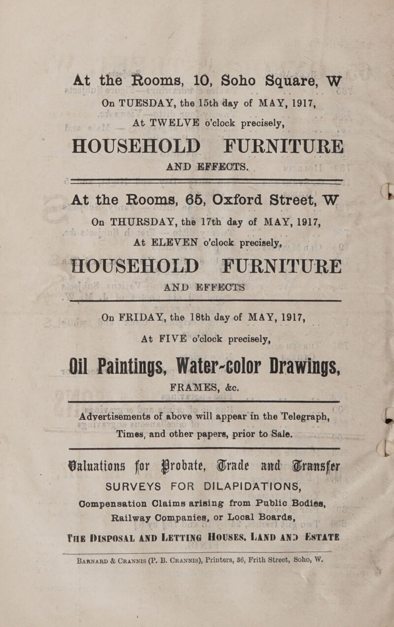On TUESDAY, the 15th day of MAY, 1917, _ At TWELVE o'clock precisely, AND EFFECTS.  At the Rooms, 65, Oxford Street, W On THURSDAY, the 17th day of MAY, 1917, At ELEVEN o'clock precisely, | HOUSEHOLD FURNITURE AND EFFECTS On FRIDAY, the 18th day of MAY, 1917, At FIVE o'clock precisely, Oil Paintings, Water-color Drawings, ae &amp;e.  Adyertisoments of above will appear in the Telegraph, Times, and other papers, prior to Sale,  Valuations for Probate, Grade and Gransfer SURVEYS FOR DILAPIDATIONS, Compensation Claims arising from Public Bodies, Railway Companies, or Local Boards, THE PISPOSAL AND LETTING HOUSES, LAND AND ESTATE BARNARD &amp; Crannis (P. B. CrANNIS), Printers, 36, Frith Street, Soho, W.