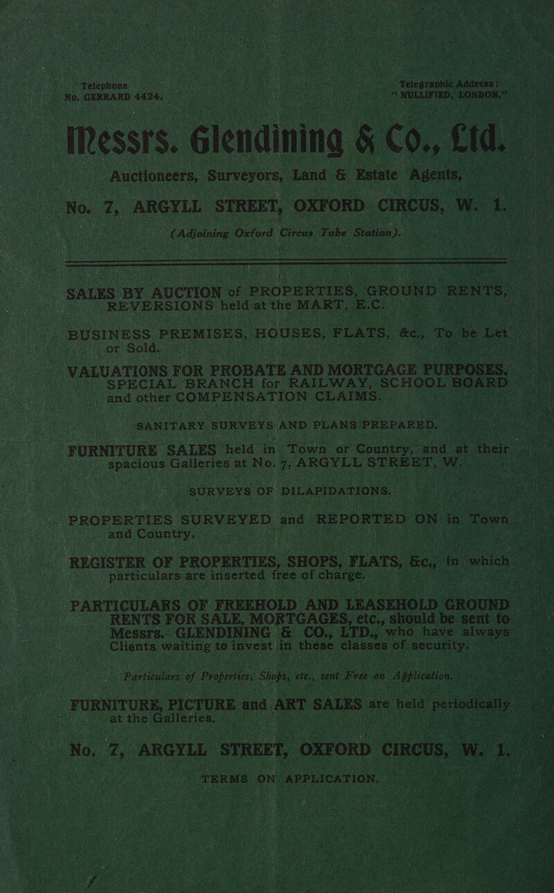      be sate ty ps Ty le: SEO “Telephone Caan ‘Adarese hifi’ SPs . no's ERROR: Saree oo : on EP TRON Sale \ H    a8 No. a “ARGYLL LSUREET, ‘OXFORD. ‘CIRCUS, a fk ee 7 4 Adjoining ¢ Oxtord Cireus Tube Station on). aoe Night               SALES BY AUCTION of Ceiba re “GROU D REN t _ REVERSIONS held at the MART, E.C. es    “BUSINESS PREMISES, ‘HOUSES, F OK: Sold. ee | VALUATIONS FOR PROBATE AND MORTGAGE ‘PURBORES ‘SPECIAL BRANCH for RAILWAY, SCHOOL BOARD and other COMPENSATION: CLAIMS. ae ue a “SANITARY SURVEYS AND PLANS PREPARED. | _ FURNITURE SALES” ‘eid in. paw or Country, “and. at thei Hf Wega isa glean: at No. ARGYLL aon ads AMY: ; wa ted y the: 75    “SURVEYS OF. DILAPIDATIONS, .  “PROPERTIES ‘SURVEYED | and. ‘REPORTED. ON in Town Page and Ponty: Oana »    REGISTER OF PROPERTIES, , SHOPS, FLATS, | Bec Ree are lop Ba wea ae gulch PARTICULARS OF FREEHOLD AND LEASEHOLD GROUND RENTS FOR SALE, ‘MORTGAGES, etc., should be sent to _ Messrs. GLENDINING | &amp;. CO. LTD., who have bing: pS ents eae: to in ae t Ohi ; of secur gaye Ai 5}          Bee _ FURNITURE, eierane and A ae a ad ae vi vat tthe, cogace a  