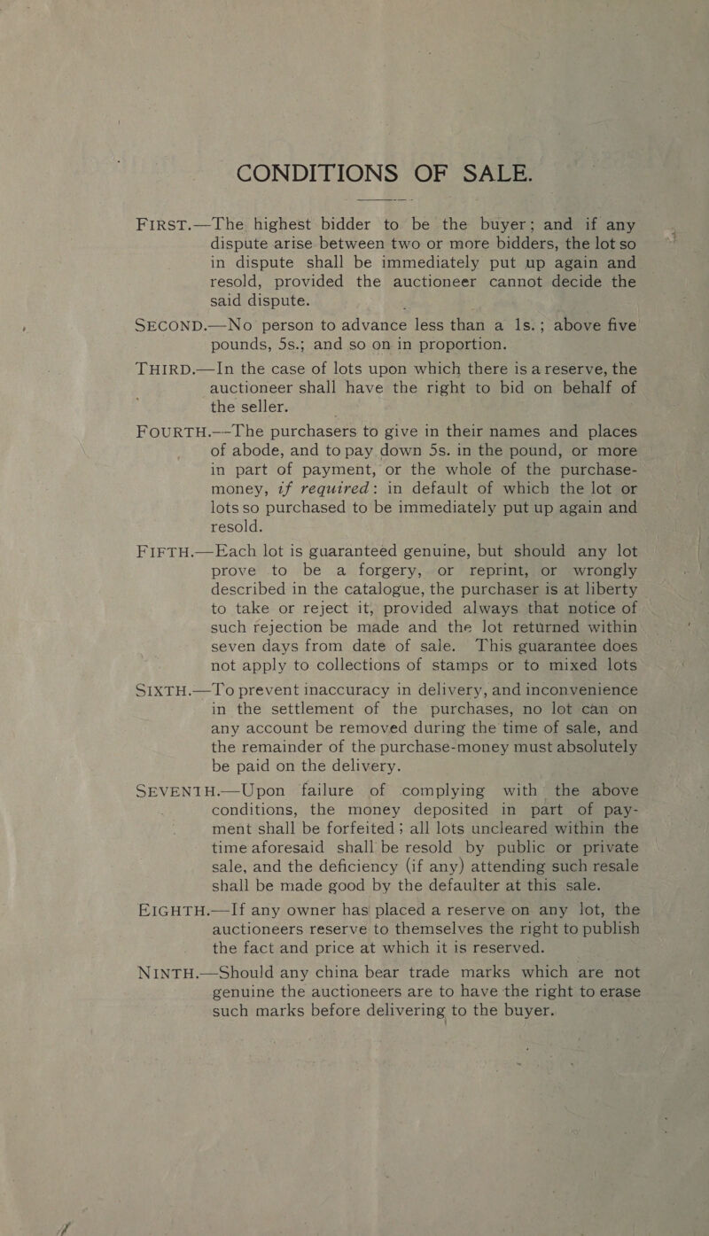 CONDITIONS OF SALE. FIRST.—The highest bidder to be the buyer; and if any dispute arise between two or more bidders, the lot so in dispute shall be immediately put up again and resold, provided the auctioneer cannot decide the said dispute. SECOND.—No person to advance less than a ls.; above five pounds, 5s.; and so on in proportion. THIRD.—In the case of lots upon which there is a reserve, the auctioneer shall have the right to bid on behalf of the seller. FOURTH.——The purchasers to give in their names and places of abode, and to pay down 5s. in the pound, or more in part of payment, or the whole of the purchase- money, zf required: in default of which the lot or lotsso purchased to be immediately put up again and resold. prove to be a forgery, or reprint, or wrongly described in the catalogue, the purchaser is at liberty to take or reject it, provided always that notice of such rejection be made and the lot returned within seven days from date of sale. This guarantee does not apply to collections of stamps or to mixed lots SIxTH.—To prevent inaccuracy in delivery, and inconvenience in the settlement of the purchases, no lot can on any account be removed during the time of sale, and the remainder of the purchase-money must absolutely be paid on the delivery. SEVENTH.—Upon failure of complying with the above conditions, the money deposited in part of pay- ment shall be forfeited; all lots uncleared within the time aforesaid shall be resold by public or private sale, and the deficiency (if any) attending such resale shall be made good by the defaulter at this sale. EIGHTH.—If any owner has placed a reserve on any lot, the auctioneers reserve to themselves the right to publish the fact and price at which it is reserved. NINTH.—Should any china bear trade marks which are not genuine the auctioneers are to have the right to erase such marks before delivering to the buyer.