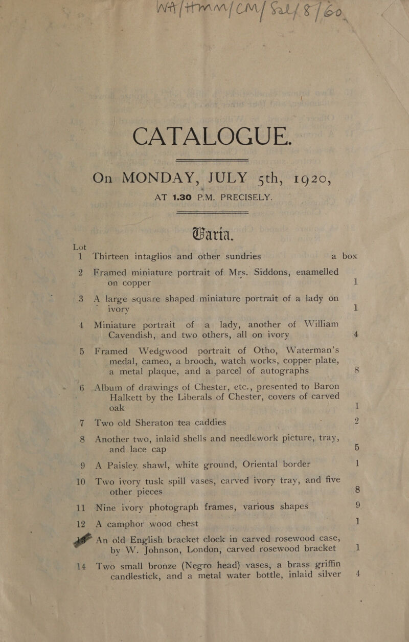 ee nee CATALOGUE. — On MONDAY, JULY sth, 1920, AT 1.30 P.M. PRECISELY. | Carta. Thirteen intaglios and other sundries a box bo eC Framed miniature portrait of Mrs. Siddons, enamelled on copper i 3 A large square shaped miniature portrait of a lady on ivory 1 4 Miniature portrait of a lady, another of . William Cavendish, and two others, all on ivory 4 5 Framed Wedgwood portrait of Otho, Waterman’s medal, cameo, a brooch, watch works, copper plate, a metal plaque, and a parcel of autographs 8 6 Album of drawings of Chester, etc., presented to Baron Halkett by the Liberals of Chester, covers of carved oak ; 1 7 Two old Sheraton tea caddies 2 8 Another two, inlaid shells and needlework picture, tray, and lace cap 5 9 A Paisley. shawl, white ground, Oriental border 1 10 Two ivory tusk spill vases, carved ivory tray, and five other pieces 8 11 Nine ivory photograph frames, various shapes 12. A camphor wood chest ) 1 Pa An old English bracket clock in carved rosewood case, by W. Johnson, London, carved rosewood bracket ] 14 Two small bronze (Negro head) vases, a brass griffin candlestick, and a metal water bottle, inlaid silver 4