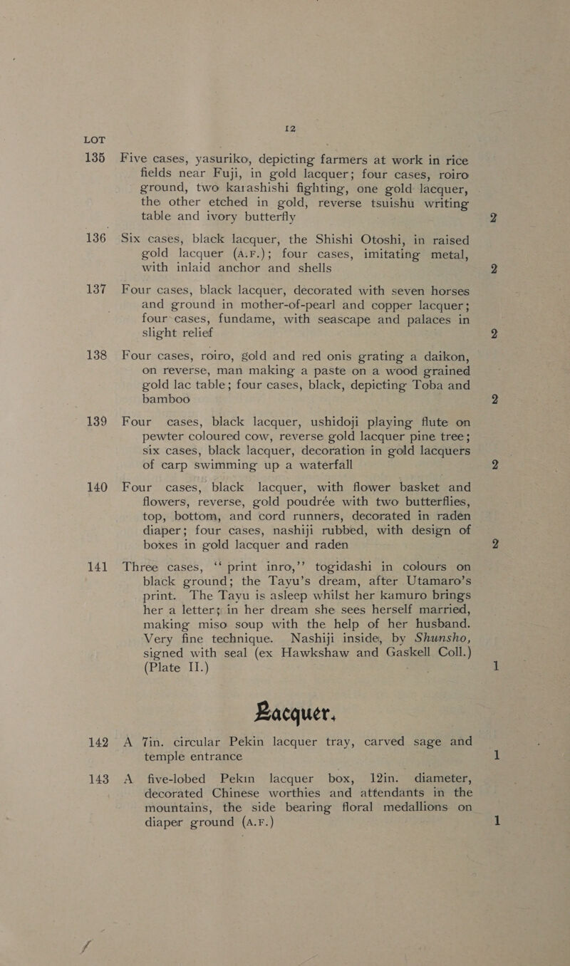 135 137 138 139 140 141 142 143 12 Five cases, yasuriko, depicting farmers at work in rice fields near Fuji, in gold lacquer; four cases, roiro ground, two karashishi fighting, one gold lacquer, the other etched in gold, reverse tsuishu writing table and ivory butterfly gold lacquer (A.F.); four cases, imitating metal, with inlaid anchor and shells Four cases, black lacquer, decorated with seven horses and ground in mother-of-pearl and copper lacquer ; four-cases, fundame, with seascape and palaces in slight relief Four cases, roiro, gold and red onis grating a daikon, on reverse, man making a paste on a wood grained gold lac table; four cases, black, depicting Toba and bamboo Four cases, black lacquer, ushidoji playing flute on pewter coloured cow, reverse gold lacquer pine tree; six cases, black lacquer, decoration in gold lacquers of carp swimming up a waterfall Four cases, black lacquer, with flower basket and flowers, reverse, gold poudrée with two butterflies, top, bottom, and cord runners, decorated in raden diaper; four cases, nashiji rubbed, with design of boxes in gold lacquer and raden Three cases, ‘‘ print inro,’’ togidashi in colours on black ground; the Tayu’s dream, after Utamaro’s print. The Tayu is asleep whilst her kamuro brings her a letters in her dream she sees herself married, making miso soup with the help of her husband. Very fine technique. Nashiji inside, by Shunsho, signed with seal (ex Hawkshaw and Gaskell Coll.) (Plate II.) Bacquer, A Tin. circular Pekin lacquer tray, carved sage and temple entrance A five-lobed Pekin lacquer box, 12in. diameter, decorated Chinese worthies and attendants in the mountains, the side bearing floral medallions on diaper ground (a.F.)
