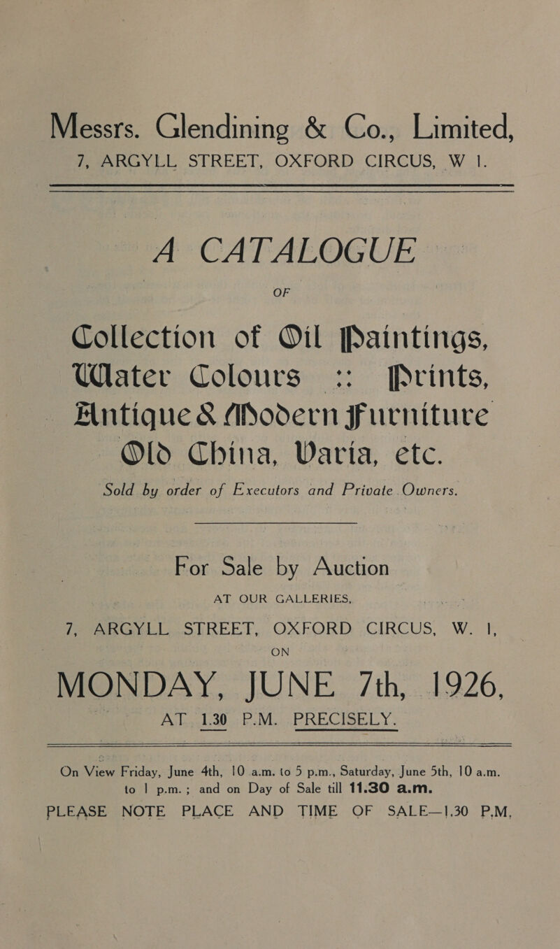Messrs. Glendining &amp; Co., Limited, Peer til STREET, OXFORD: CIRCUS, W 1. A CATALOGUE: Collection of Oil Paintings, Ulater Colours :: Prints, Antique &amp; Adodern Furniture Old China, Varia, etc. Sold by order of Executors and Private.Owners. For Sale by Auction AT OUR GALLERIES, Pee STREET, OXEORD. CIRCUS. W. I. MONDAY, JUNE 7th, 1926, AT, 130 P.M. -PRECISELY.  Gaiview Friday, June 4th, 10 a.m. to 5 p.m., Saturday, June 5th, 10 a.m. to | p.m.; and on Day of Sale till 11.30 a.m. PLEASE NOTE PLACE AND TIME OF SALE—1.30 P.M,