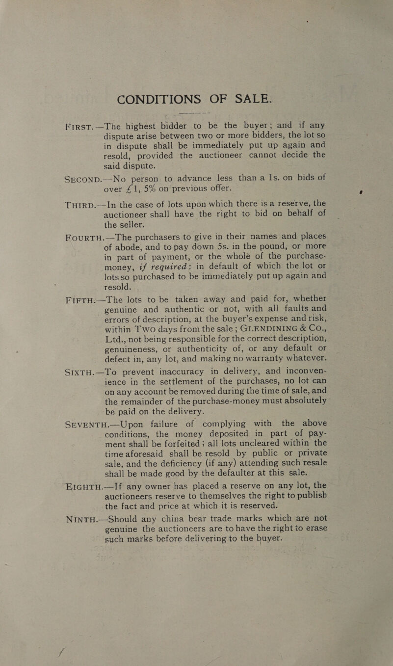 CONDITIONS OF SALE. First.-—The highest bidder to be the buyer; and if any dispute arise between two or more bidders, the lot so in dispute shall be immediately put up again and resold, provided the auctioneer cannot decide the said dispute. SECOND.—No person to advance less than a ls. on bids of | over £1, 5% on previous offer. THIRD.—In the case of lots upon which there isa reserve, the auctioneer shall have the right to bid on behalf of the seller. FouRTH.—The purchasers to give in their names and places of abode, and to pay down 5s. in the pound, or more in part of payment, or the whole of the purchase- -money, if required: in default of which the lot or lotsso purchased to be immediately put up again and resold. | FirrH.—The lots to be taken away and paid for, whether genuine and authentic or not, with all faults and errors of description, at the buyer’s expense and risk, within Two days from the sale ; GLENDINING &amp; Co., Ltd.,-not being responsible for the correct description, genuineness, or authenticity of, or any default or defect in, any lot, and making no warranty whatever. SIXTH.—To prevent inaccuracy in delivery, and inconven- ience in the settlement of the purchases, no lot can on any account be removed during the time of sale, and the remainder of the purchase-money must absolutely be paid on the delivery. SEVENTH.—Upon failure of complying with the above conditions, the money deposited in part of pay- ment shall be forfeited ; all lots uncleared within the time aforesaid shall be resold by public or private sale, and the deficiency (if any) attending such resale shall be made good by the defaulter at this sale. EIGHTH.—If any owner has placed a reserve on any lot, the auctioneers reserve to themselves the right to publish the fact and price at which it is reserved. NINTH.—Should any china bear trade marks which are not genuine the auctioneers are to have the right to erase such marks before delivering to the buyer.