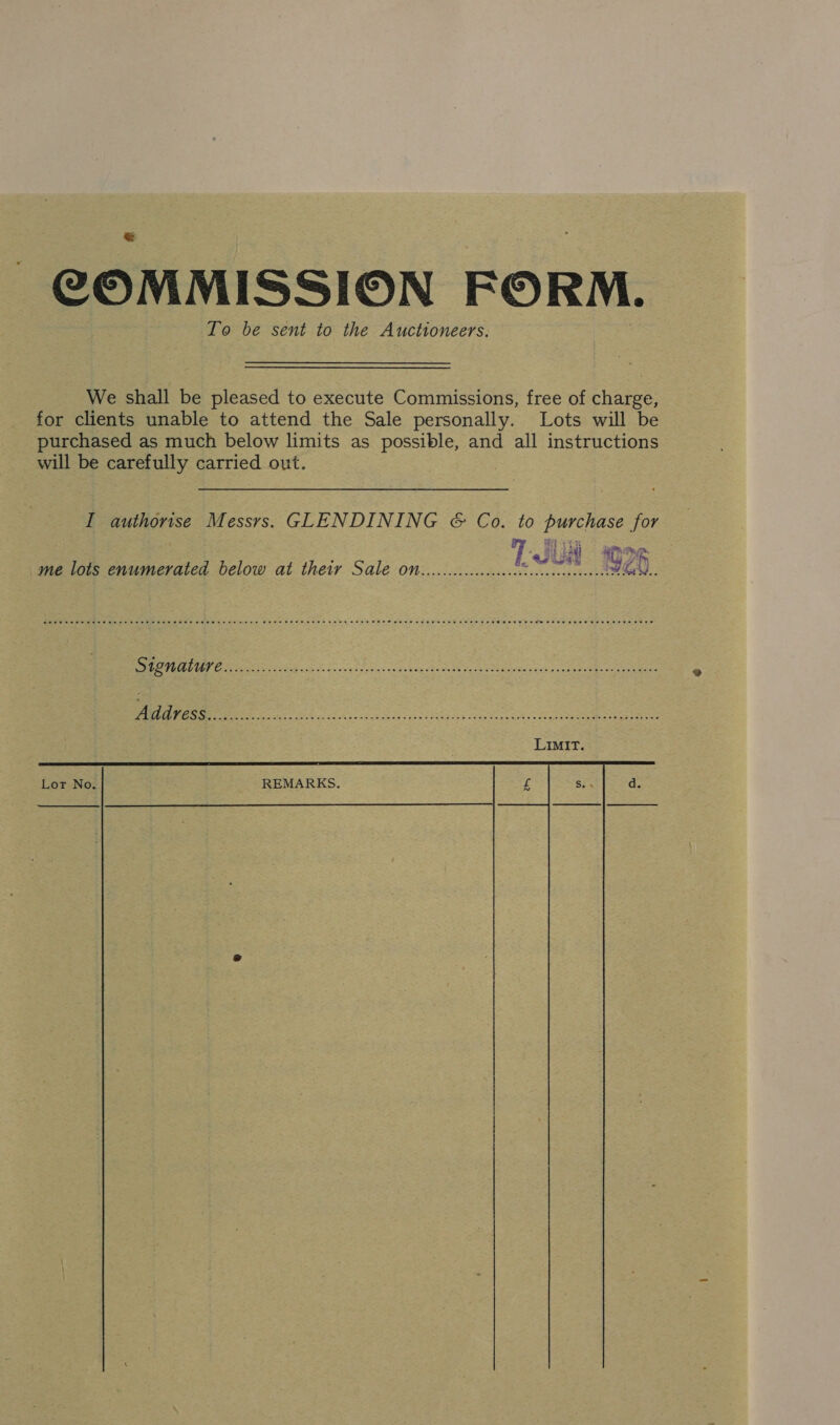 COMMISSION FORM. To be sent to the Auctioneers. We shall be pleased to execute Commissions, free of charge, for clients unable to attend the Sale personally. Lots will be purchased as much below limits as possible, and all instructions will be carefully carried out. 3 I authorise Messrs. GLENDINING &amp; Co. to purchase for me lots enumerated below at their Sale on.........:..008 ee eG. ODN eg EIS ACER SOR Pa RIE SRS Hn PCa MOREE et to mrt ee are ae Se ey Ses See eee oe eee Lor No. REMARKS.  