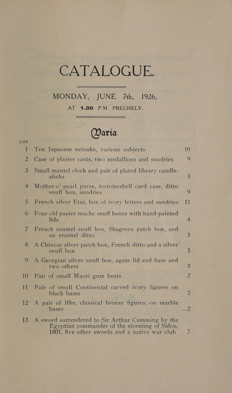 12 13 CATALOGUE: MONDAY, JUNE 7th, 1926, AT 1.30 P.M. PRECISELY. Qarta. Ten Japanese netsuke, various subjects Case of plaster casts, two medallions and sundries Small mantel clock and pair of plated library candle- sticks Mother-o’-pearl purse, tortoiseshell card case, ditto snuff box, sundries French silver Etui, box of ivory letters and sundries Four old papier mache snuff boxes with hand-painted lids French enamel snuff box, Shagreen patch box, and an enamel ditto A Chinese silver patch box, French ditto and a silver snuff box A Georgian silver snuff box, agate lid and base and two others Pair of small Maori gum busts Pair of small Continental carved ivory figures on black bases A pair of 10in. classical bronze figures, on marble bases A sword surrendered to Sir Arthur Cumming by the Egyptian commander of the storming of Sidon, 1801, five other swords and a native war club tO