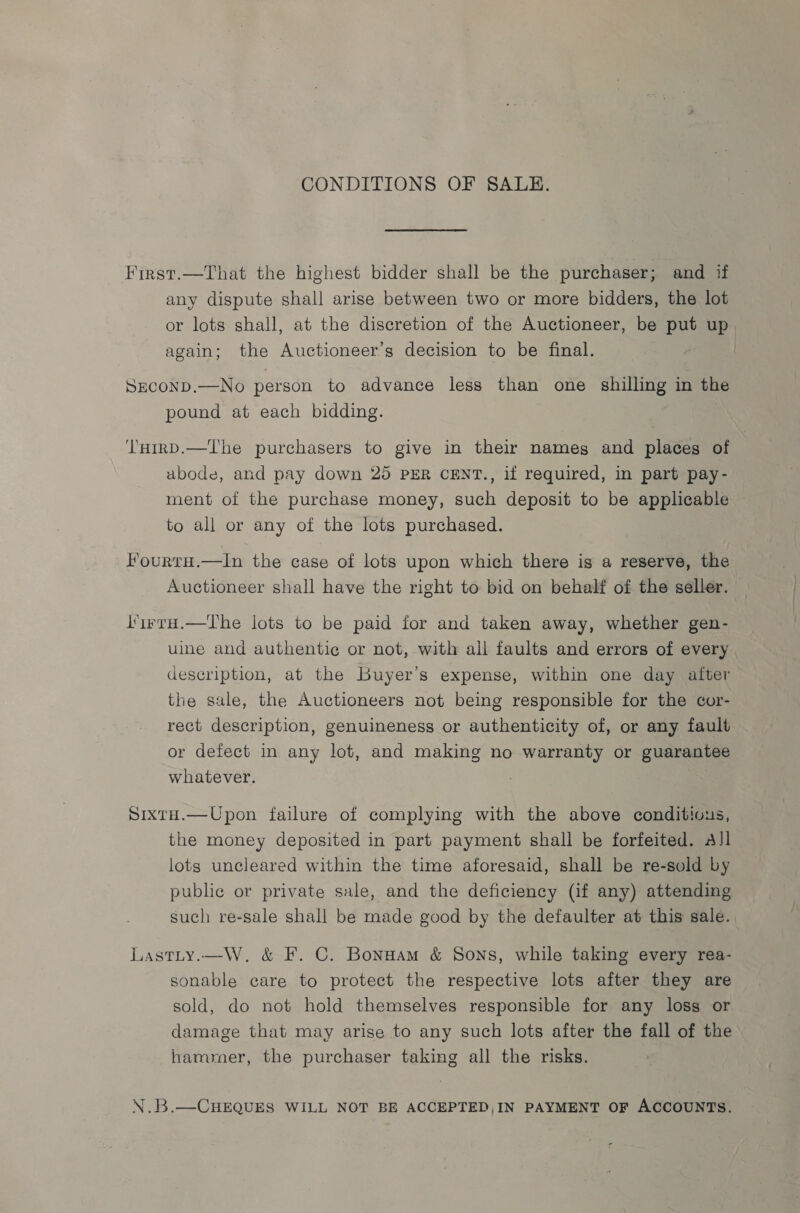 ‘ “4 : tae at rire AR RES ag >: = eres KEK soe era be kart to ge TR a CONDITIONS OF SALE. Frrst.—That the highest bidder shall be the purchaser; and if any dispute shall arise between two or more bidders, the lot or lots shall, at the discretion of the Auctioneer, be put up again; the Auctioneer’s decision to be final. SECOND.—No person to advance less than one shilling in the pound at each bidding. ‘T'uirD.—The purchasers to give in their names and places of abode, and pay down 25 PER CENT., if required, in part pay- ment of the purchase money, such deposit to be applicable to all or any of the lots purchased. FourtaH.—In the case of lots upon which there is a reserve, the Auctioneer shall have the right to bid on behalf of the seller. l’irrH.—The lots to be paid for and taken away, whether gen- uine and authentic or not, with all faults and errors of every description, at the Buyer’s expense, within one day after the sale, the Auctioneers not being responsible for the cor- rect description, genuineness or authenticity of, or any fault or defect in any lot, and making no warranty or guarantee whatever. Sixta.—Upon failure of complying with the above conditivus, the money deposited in part payment shall be forfeited. All lots uncleared within the time aforesaid, shall be re-sold by public or private sale, and the deficiency (if any) attending such re-sale shall be made good by the defaulter at this sale. Lastty.—W. &amp; F. C. Bonsaam &amp; Sons, while taking every rea- sonable care to protect the respective lots after they are sold, do not hold themselves responsible for any loss or damage that may arise to any such lots after the fall of the hammer, the purchaser taking all the risks. N.B.—CHEQUES WILL NOT BE ACCEPTED,IN PAYMENT OF ACCOUNTS.