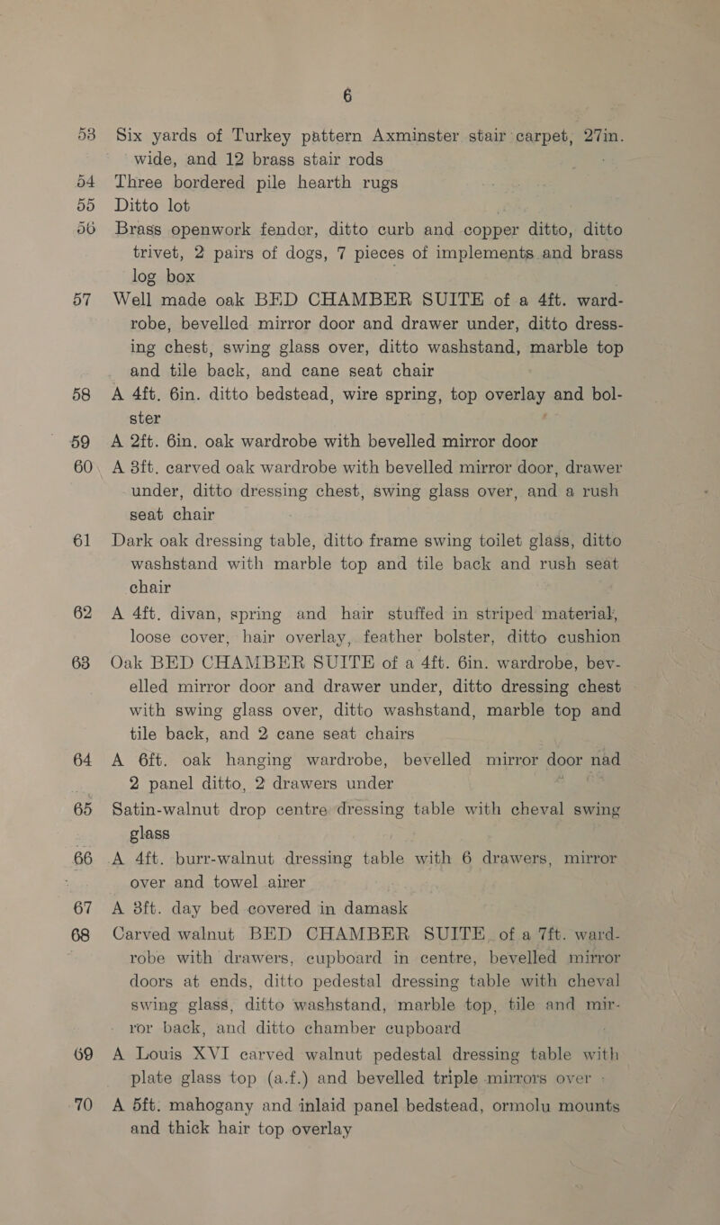 Or Co Or ise 55 o6 57 58 59 60 61 62 63 64 65 66 67 69 70 6 Six yards of Turkey pattern Axminster stair carpet, 27in. ‘wide, and 12 brass stair rods Three bordered pile hearth rugs Ditto lot | Brass openwork fender, ditto curb and copper ditto, ditto trivet, 2 pairs of dogs, 7 pieces of implements and brass log box Well made oak BED CHAMBER SUITE of a 4ft. ward- robe, bevelled mirror door and drawer under, ditto dress- ing chest, swing glass over, ditto washstand, marble top and tile back, and cane seat chair A 4ft. 6in. ditto bedstead, wire spring, top overlay and bol- ster A 2ft. 6in. oak wardrobe with bevelled mirror door A 8ft. carved oak wardrobe with bevelled mirror door, drawer under, ditto dressing chest, swing glass over, and a rush seat chair Dark oak dressing table, ditto frame swing toilet glass, ditto washstand with marble top and tile back and rush seat chair A 4ft. divan, spring and hair stuffed in striped material, loose cover, hair overlay, feather bolster, ditto cushion Oak BED CHAMBER SUITE of a 4ft. 6in. wardrobe, bev- elled mirror door and drawer under, ditto dressing chest with swing glass over, ditto washstand, marble top and tile back, and 2 cane seat chairs A 6ft. oak hanging wardrobe, bevelled mirror door nad 2 panel ditto, 2 drawers under | Satin-walnut drop centre dressing table with cheval swing glass A 4ft. burr-walnut dressing ‘be with 6 drawers, mirror over and towel airer A 8ft. day bed covered in damask Carved walnut BED CHAMBER SUITE. of a 7ft. ward- robe with drawers, cupboard in centre, bevelled mirror doors at ends, ditto pedestal dressing table with cheval swing glass, ditto washstand, marble top, tile and mir- ror back, and ditto chamber cupboard A Louis XVI carved walnut pedestal dressing table with plate glass top (a.f.) and bevelled triple mirrors over - A 5ft. mahogany and inlaid panel bedstead, ormolu mounts and thick hair top overlay