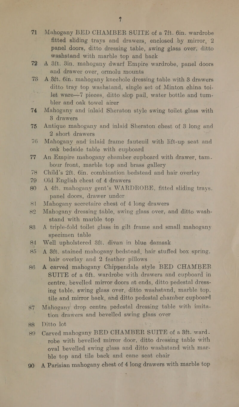71 72 74 75 76 77 a4 85 86 87 88 89 7 fitted sliding trays and drawers; enclosed by mirror, 2 panel doors, ditto dressing table, swing glass over, ditto washstand with marble top and back A 3ft. 8in, mahogany dwarf Empire wardrobe, panel doors and drawer over, ormolu mounts A 8ft. 6in. mahogany kneehole dressing table with 3 drawers ditto tray top washstand, single set of Minton china toi- let ware—7 pieces, ditto slop pail, water bottle and tum- bler and oak towel airer Mahogany and inlaid Sheraton style swing toilet glass with 83 drawers Antique mahogany and inlaid Sheraton chest of 3 long and 2 short drawers Mahogany and inlaid frame fauteuil with lift-up seat and oak bedside table with cupboard An Empire mahogany chamber cupboard with drawer, tam- bour front, marble top and brass gallery Child’s 2ft. 6in. combination bedstead and hair overlay Old English chest of 4 drawers A 4ft. mahogany gent’s WARDROBE, fitted sliding trays, panel doors, drawer under Mahogany secretaire chest of 4 long drawers Mahogany dressing table, swing glass over, and ditto wash- stand with marble top A triple-fold toilet glass in gilt frame and small mahogany specimen table Well upholstered 8ft. divan in blue damask A 8ft. stained mahogany bedstead, hair stuffed box spring, hair overlay and 2 feather sila , A carved mahogany Chippendale style BED CHAMBER SUITE of a 6ft. wardrobe with drawers and cupboard in centre, bevelled mirror doors at ends, ditto pedestal dress- ing table, swing glass over, ditto washstand, marble top, tile and mirror back, and ditto pedestal chamber cupboard Mahogany drop centre pedestal dressing table with imita- tion drawers and bevelled swing glass over Ditto lot , Carved mahogany BED CHAMBER SUITH of a 8ft. ward- robe with bevelled mirror door, ditto dressing table with oval bevelled swing glass and ditto washstand with mar- ble top and tile back and cane seat chair