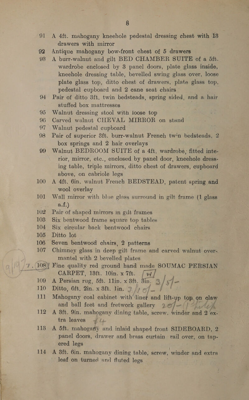 91 92 93 94 96 Ut 98 99 100 101 102 103 104 105 106— 107 oe c=; aoe) Sail od 109 110 111 112 1138 114 8 A 4ft. mahogany kneehole pedestal dressing chest with 13 drawers with mirror Antique mahogany bow-front chest of 5 drawers A burr-walnut and gilt BED CHAMBER SUITE of a 5ft. wardrobe enclosed by 3 panel doors, plate glass inside, kneehole dressing table, bevelled swing glass over, loose plate glass top, ditto chest of drawers, plate glass top, pedestal cupboard and 2 cane seat chairs — Pair of ditto 8ft. twin bedsteads, spring sided, and a hair stuffed box mattresses Walnut dressing stool with loose top Carved walnut CHEVAL MIRROR on stand Walnut pedestal cupboard : Pair of superior 8ft. burr-walnut French twin bedsteads, 2 box springs and 2 hair overlays Walnut BEDROOM SUITE of a 4ft. wardrobe; fitted inte- rior, mirror, etc., enclosed by panel door, ieee dress- ing table, triple mirrors, ditto chest of drawers, cupboard above, on cabriole legs A 4ft. 6in. walnut French BEDSTEAD, patent spring and wool overlay Wall mirror with blue glass surround in gilt frame (1 glass af.) Pair of shaped mirrors in gut frames Six bentwood frame square top tables Six circular back bentwood chairs Ditto lot Seven bentwood chairs, 2 patterns Chimney glass in deep gilt frame and carved walnut over- mantel with 2 bevelled plates CARPET, 18ft. 10in.x 7it. [w/ , , A Persian rug, 5ft. 1lin. x 8ft. Sin. 2/r4- Ditto, 6ft. 2in. x 3ft. lin. % /I 7 ft Mahogany coal cabinet with’ linet and lift-up top, on es and ball feet and fretwork gallery 9 of — A 3ft. 9in. mahogany dining table, screw. winder sd 2 ‘ex. tra leaves 4 ¢4 A 5ft. mahogany and inlaid shaped front SIDEBOARD, 2 panel doors, drawer and brass curtain rail over, on tap- ered legs A 38ft. 6in. mahogany dining table, screw, winder and extra leaf on turned and fluted legs