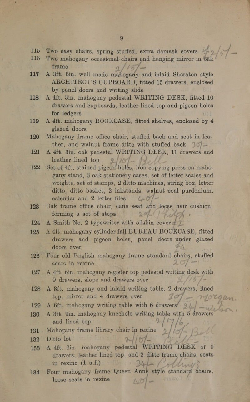 115 116 117 118 119 120 12] 122 123 124 125 127 128 129 130 131 182 133 134 9 Two easy chairs, spring stuffed, extra damask covers | Two mahogany occasional. chairs and hanging mirror in Oak | frame A 8ft. 6in. well made hehe ae inlaid Sheraton style ARCHITECT’S CUPBOARD, fitted 15 drawers, enclosed by panel doors and writing aide A 4ft. 8in. mahogany pedestal WRITING DESK, fitted 10 drawers and cupboards, leather lined top and pigeon holes for ledgers A 4ft. mahogany BOOKCASE, fitted shelves, enclosed by 4 glazed doors Mahogany frame office chair, stuffed back and seat in lea- ther, and walnut frame ditto with stuffed back %0, A 4ft. 8in. oak pedestal hi ae te DESK, 11 drawers and leather lined top /) j PY] = Set of 4{t. stained pigeon’ holes, iron 1 copying press on maho- gany stand, 3 oak stationery cases, set of letter scales and weights, set of stamps, 2 ditto machines, string box, letter ditto, ditto basket, 2 inkstands, walnut coal a ee ealetdar and 2 lala files bp O/= Oak frame office chair, cane seat and loose Aa cushion, forming a set of steps 4 G A Smith No. 2 typewriter with oilskin cover - gf. a A 4ft. mahogany cylinder fall BUREAU BOOKCASE, fitted drawers and pigeon holes, panel doors noe glazed doors over Fe; Four old English mahogany frame standard chairs, Stufied seats in rexine A OF © A 4ft. 6in. mahogany register top pedestal writing desk with 9 drawers, slope and drawers over A 3it. mahogany and inlaid writing table, 2 drawers, “lined top, mirror and 4 drawers over 4-5 a A 6ft. mahogany writing table with 6 Piacaak . A 8ft. 9in. mahogany kneehole writing table with 5 dracrs and lined top 4 Lf f a Ditto lot | 7e 4! | A 4ft. Gin. mahogany aes peheniicleer DESK of 9 drawers, leather lined top, and 2 ditto frame chairs, seats in rexine (1 a.f.) 2 / We Four mahogany frame Queen athe site “staid Coiies: loose seats in rexine