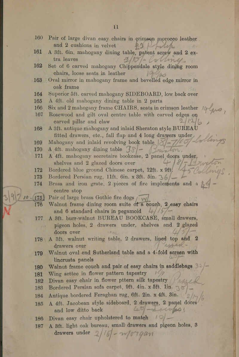 160 161 163 164 166 167 169 170 171  179 180 181 182 183 185 - 186 187 Ll Pair of large divan easy. chairs in panes pogjonee leather and 2 cushions in velvet - ey | th, A 3ft. 6in. mahogany dining Be patent screw and 2 ex- tra leaves BAT /> | Set of 6 carved mahogany Chippeuddale style links room chairs, loose seats in leather | Oval mirror in mahogany frame and evellan edge mirror in oak frame Superior 5ft. carved mahogany SIDEBOARD, low back over A 4ft. old mahogany dining table in 2 parts Six and 2 mahogany frame CHAIRS, seats in crimson leather Rosewood and gilt oval centre table with carved edaes on carved pillar and claw A 8ft. antique mahogany and inlaid Sheraton style BUREAU fitted drawers, etc., fall flap and 4 long drawers under, Mahogany and es revolving book table |?y/—7/% cy A 4ft. mahogany dining table S yj — aay oe A 4ft. mahogany secretaire bookease, 2 panel. doors yoagry. shelves and 2 glazed doors over mp J Sf fs Bordered blue ground Chinese carpet, 12ft. x 9ft: Bordered Persian rug, 11ft, 6in. x 8ft. bin. B6/ &amp; centre stop and 6 standard chairs in pegamoid 9 4¢// 5 A 8ft. burr-walnut BUREAU BOOKCASE, featl eed pigeon holes, 2 drawers under, shelves and. 2 jelazed doors over A 8ft. walnut writing table, 2 drawers, fined | top ahd 2 drawers over Walnut oval end Sutherland table and a 4- fold « screen with lincrusta panels | Walnut frame couch and pair of easy chairs in et tledee | Wing settee in flower pattern tapestry /« / Walnut frame dining room suite ofa bouch, 2 poy chairs Bordered Persian sofa carpet, 9ft. 4in. x 5ft, lin. Antique bordered Feraghan rug, 6ft. 2in. x 4ft, 3in. A 4ft. Jacobean style sideboard, 2 Ra perere, 2 Ke gs doors’ and low ditto back a) 3 Sad | Divan easy chair upholstered to aes f OF — A 8ft. light oak bureau, small drawers and pigeon holes, 3 drawers under ) // 5] - whi lgan .