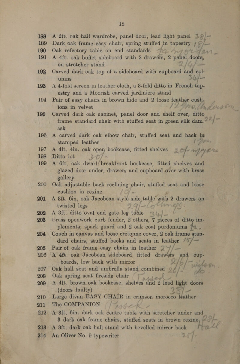 188 189 190 191 192 193 194 195 196 197 198 199 200 201 202 208 204 205 206 207 208 210 211 212 213 12 A 2tt. oak hall wardrobe, panel door, lead light panel 3% a _ Dark oak frame easy chair, spring stuffed Jn tee 1§ Oak refectory table on end standards “*_. Te, A 4ft. oak buffet sideboard with 2 drawers, 2 punel d doots, on stretcher stand Carved dark oak top of a sideboard with sue and col- umns 34 f— A 4-fold screen in leather cloth, a 3. fold ditto in French tap- estry and a Moorish carved jardiniere stand Pair of easy chairs in brown hide and 2 loose feather cush; ions in velvet LE UpG Lag Carved dark oak cabinet, panel door and shelf over, ditto. frame standard chair with stuffed seat in green silk dam.” ask A carved dark oak elbow chair, stuffed seat and back in stamped leather OF, i A 4ft. 4in. oak open bookcase, fitted shelves 4 f- a ahd tec Ditto lot 30/ f 4 A 6ft. oak dwarf/ pbsaidront bookcase, fitted shelves and glazed door under, drawers and papbo ae over with brass gallery Oak adjustable back eh tS chair, stuffed seat and loose cushion in rexine A 8ft. 6in. oak Jacobean ‘Mego side table’ with 2 drawers on twisted legs SS A 8ft. ditto oval end gate ee ‘table | Brass openwork curb fender, 2 others, 7 pieces of ditto im- plements, spark guard and 2 oak coal purdoniums 72, - Couch in canvas and loose cretgnne cover, 2 oak frame stan- dard chairs, stuffed backs and seats in leather /0/— Pair of oak frame easy chairg in leather 2 ™// oo i _- boards, low back with mirror AS b / — Oak hall seat and umbrella stand combined © Of) ae Oak spring seat fireside chair }~ .,..f _ ¢ Oe A 4ft. brown oak bookcase, shelves oid: ) lead light aca (doors faulty) Lal— Large divan EASY CHAIR in crimson morocco ‘Ydather The COMPANION / : A 8ft. 6in. dark oak dentro table with stretcher under and _ 8 dark oak frame chairs, stuffed seats in brown rexine, “7 / A 8ft. dark oak hall stand with bevelled mirror Liss ; Tat